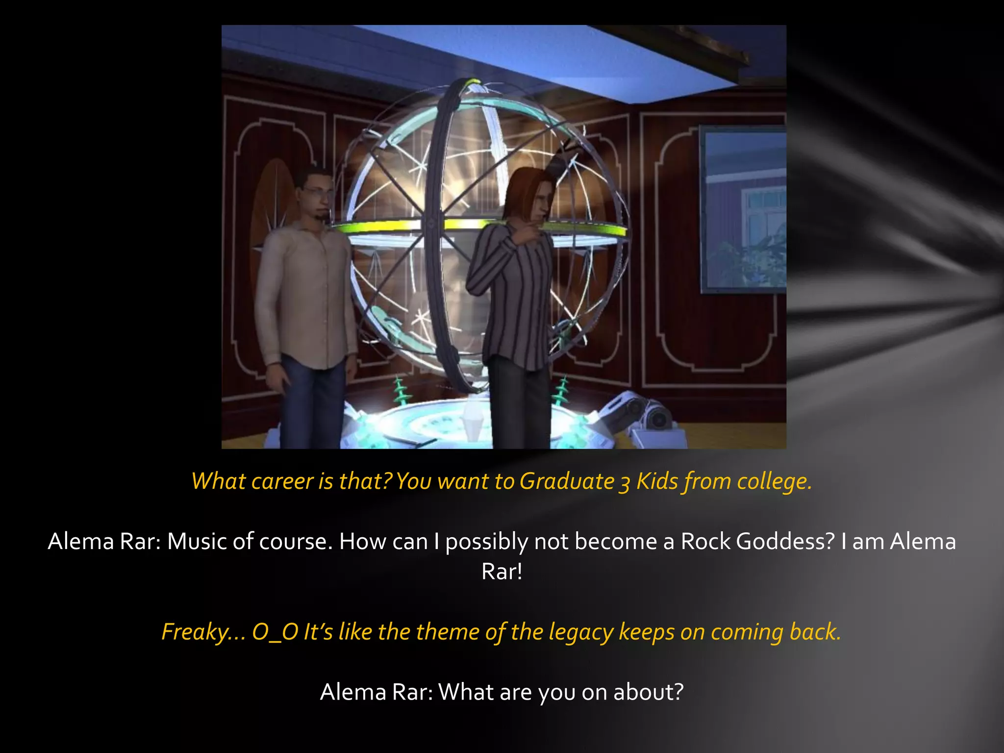 What career is that?You want to Graduate 3 Kids from college.
Alema Rar: Music of course. How can I possibly not become a Rock Goddess? I am Alema
Rar!
Freaky… O_O It’s like the theme of the legacy keeps on coming back.
Alema Rar: What are you on about?
 