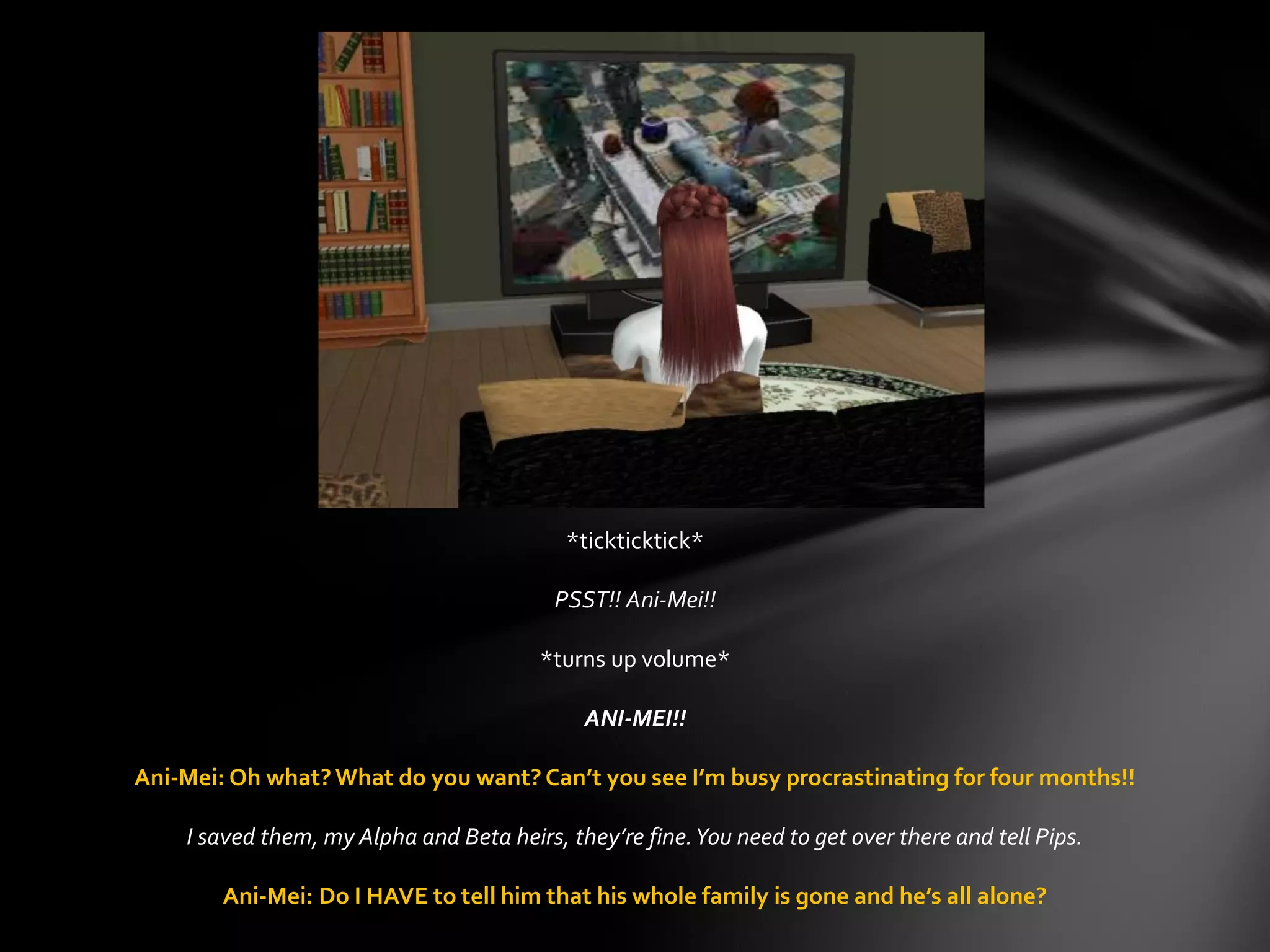 *tickticktick*
PSST!! Ani-Mei!!
*turns up volume*
ANI-MEI!!
Ani-Mei: Oh what? What do you want? Can’t you see I’m busy procrastinating for four months!!
I saved them, my Alpha and Beta heirs, they’re fine.You need to get over there and tell Pips.
Ani-Mei: Do I HAVE to tell him that his whole family is gone and he’s all alone?
 