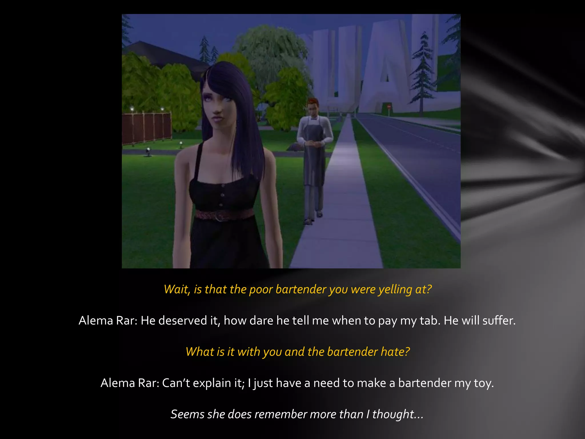 Wait, is that the poor bartender you were yelling at?
Alema Rar: He deserved it, how dare he tell me when to pay my tab. He will suffer.
What is it with you and the bartender hate?
Alema Rar: Can’t explain it; I just have a need to make a bartender my toy.
Seems she does remember more than I thought…
 