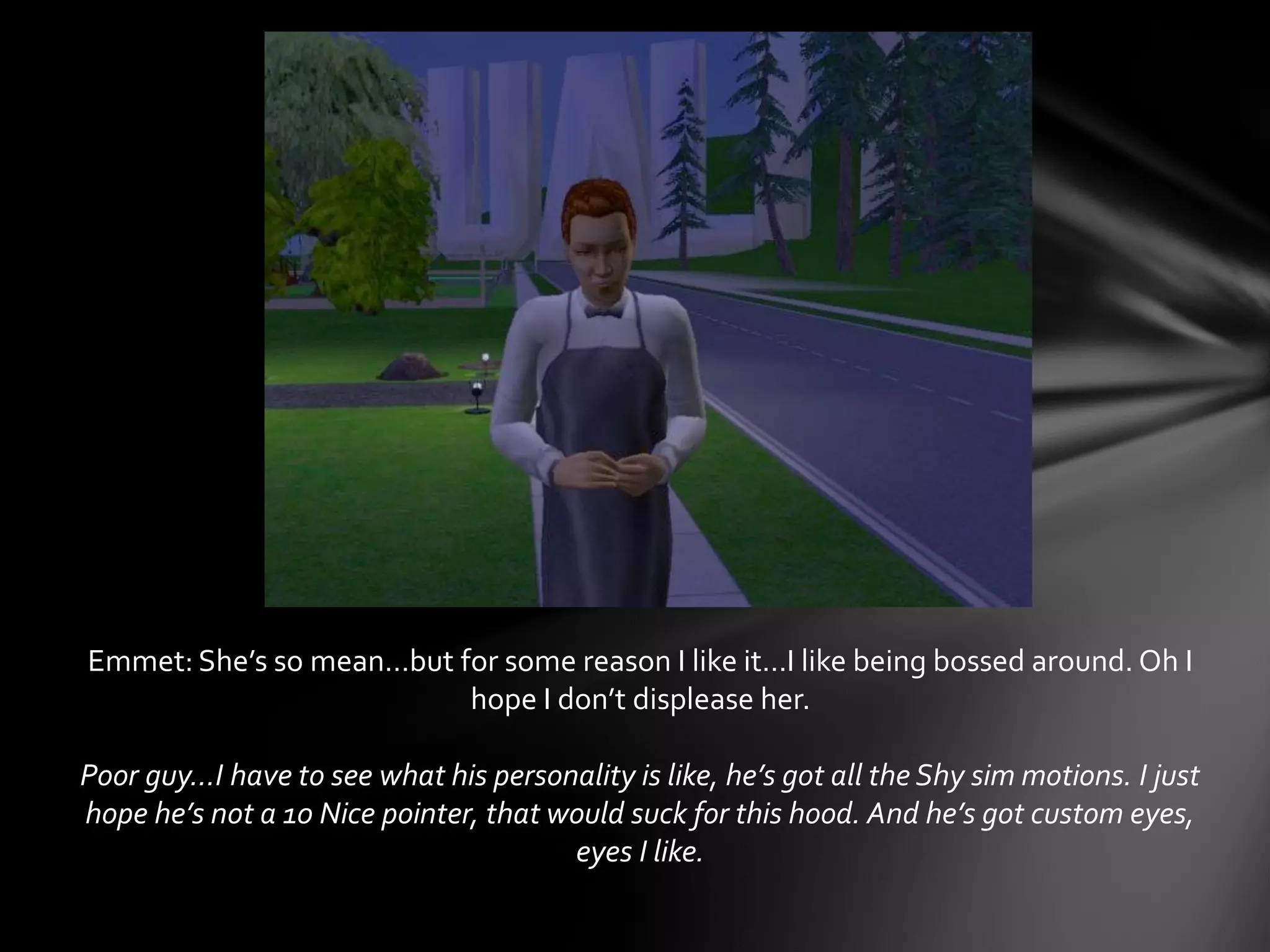 Emmet: She’s so mean…but for some reason I like it…I like being bossed around. Oh I
hope I don’t displease her.
Poor guy…I have to see what his personality is like, he’s got all the Shy sim motions. I just
hope he’s not a 10 Nice pointer, that would suck for this hood. And he’s got custom eyes,
eyes I like.
 