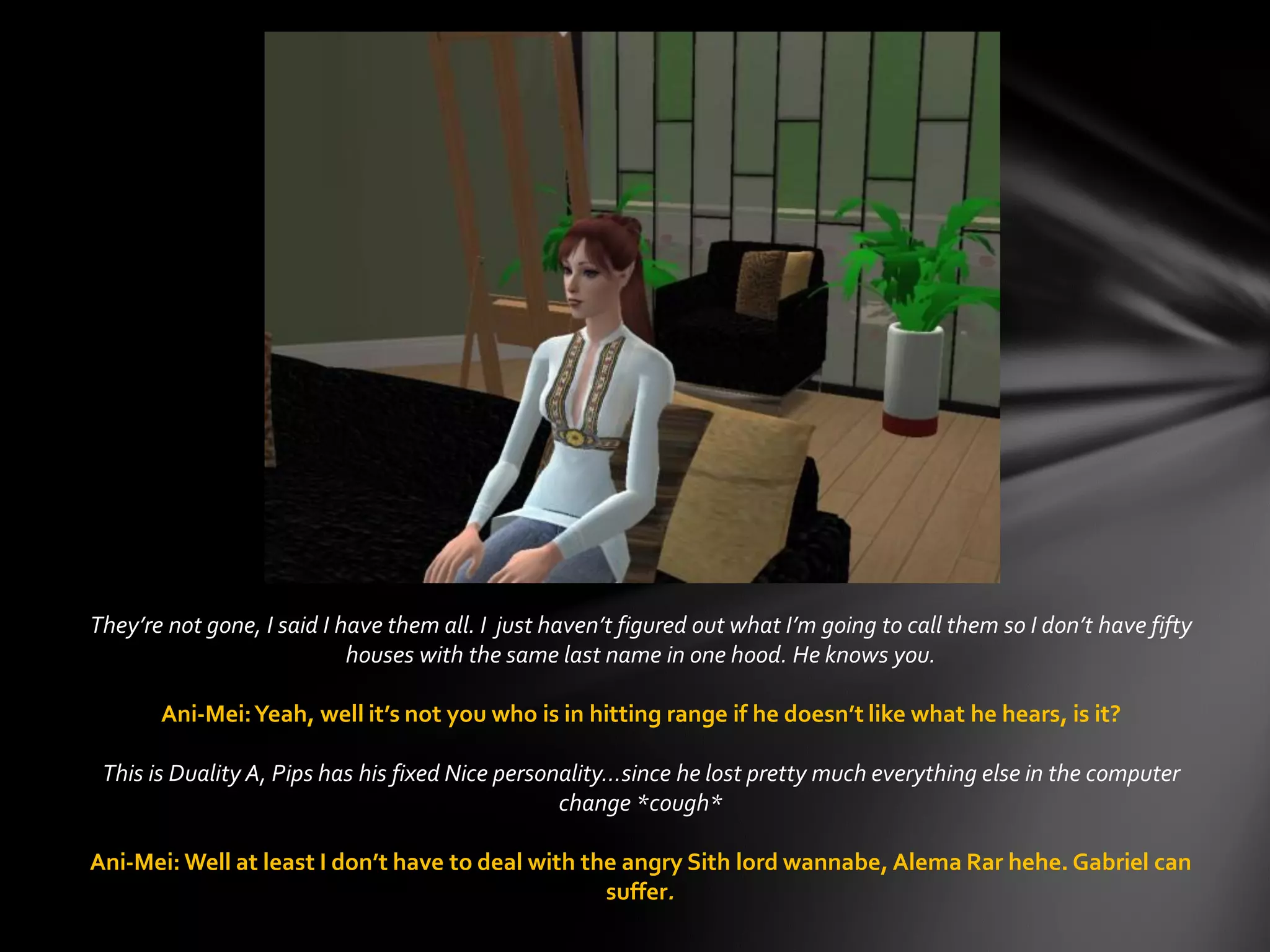 They’re not gone, I said I have them all. I just haven’t figured out what I’m going to call them so I don’t have fifty
houses with the same last name in one hood. He knows you.
Ani-Mei:Yeah, well it’s not you who is in hitting range if he doesn’t like what he hears, is it?
This is Duality A, Pips has his fixed Nice personality…since he lost pretty much everything else in the computer
change *cough*
Ani-Mei: Well at least I don’t have to deal with the angry Sith lord wannabe, Alema Rar hehe. Gabriel can
suffer.
 