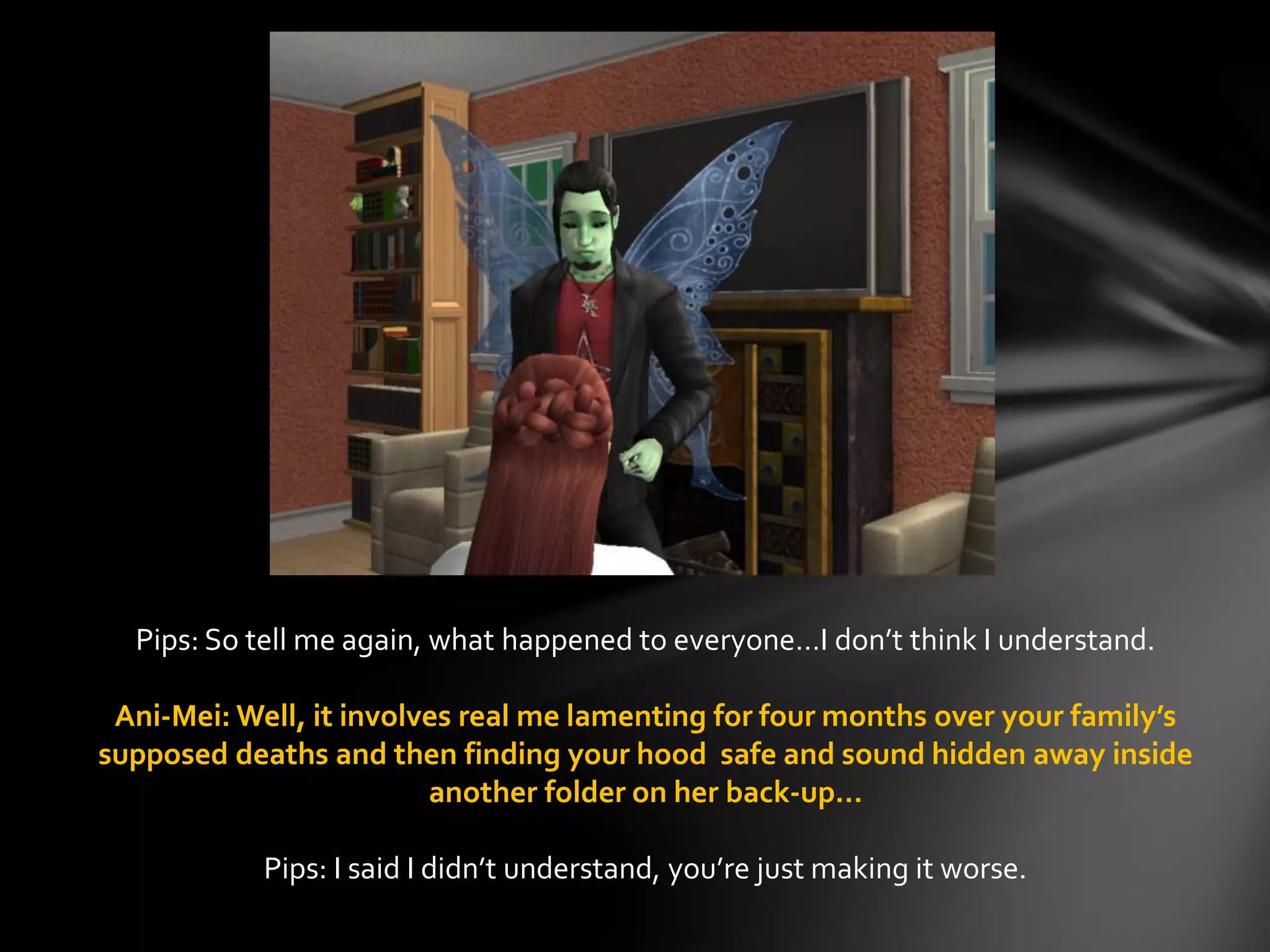 Pips: So tell me again, what happened to everyone…I don’t think I understand.
Ani-Mei: Well, it involves real me lamenting for four months over your family’s
supposed deaths and then finding your hood safe and sound hidden away inside
another folder on her back-up…
Pips: I said I didn’t understand, you’re just making it worse.
 