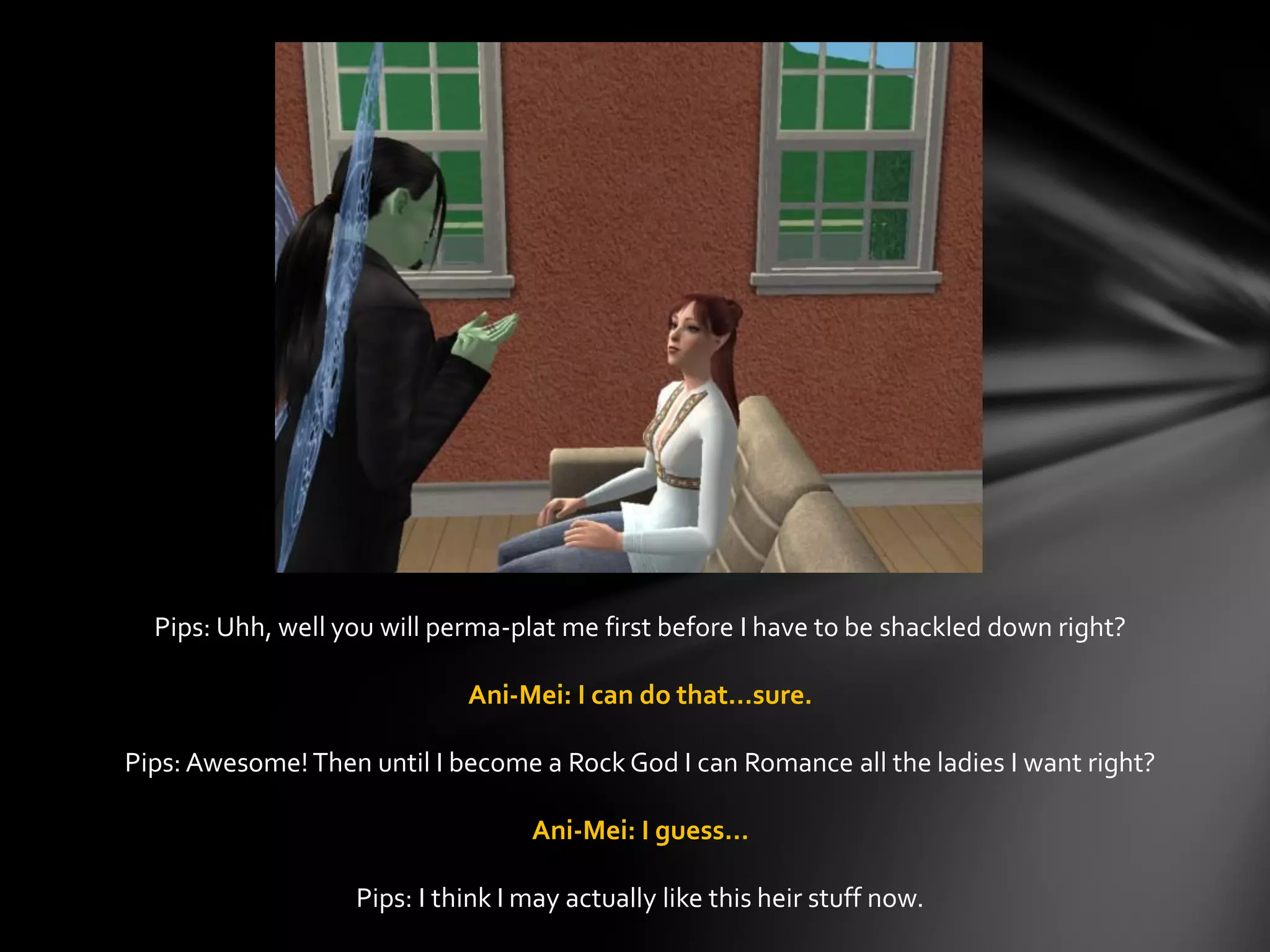 Pips: Uhh, well you will perma-plat me first before I have to be shackled down right?
Ani-Mei: I can do that…sure.
Pips: Awesome!Then until I become a Rock God I can Romance all the ladies I want right?
Ani-Mei: I guess…
Pips: I think I may actually like this heir stuff now.
 