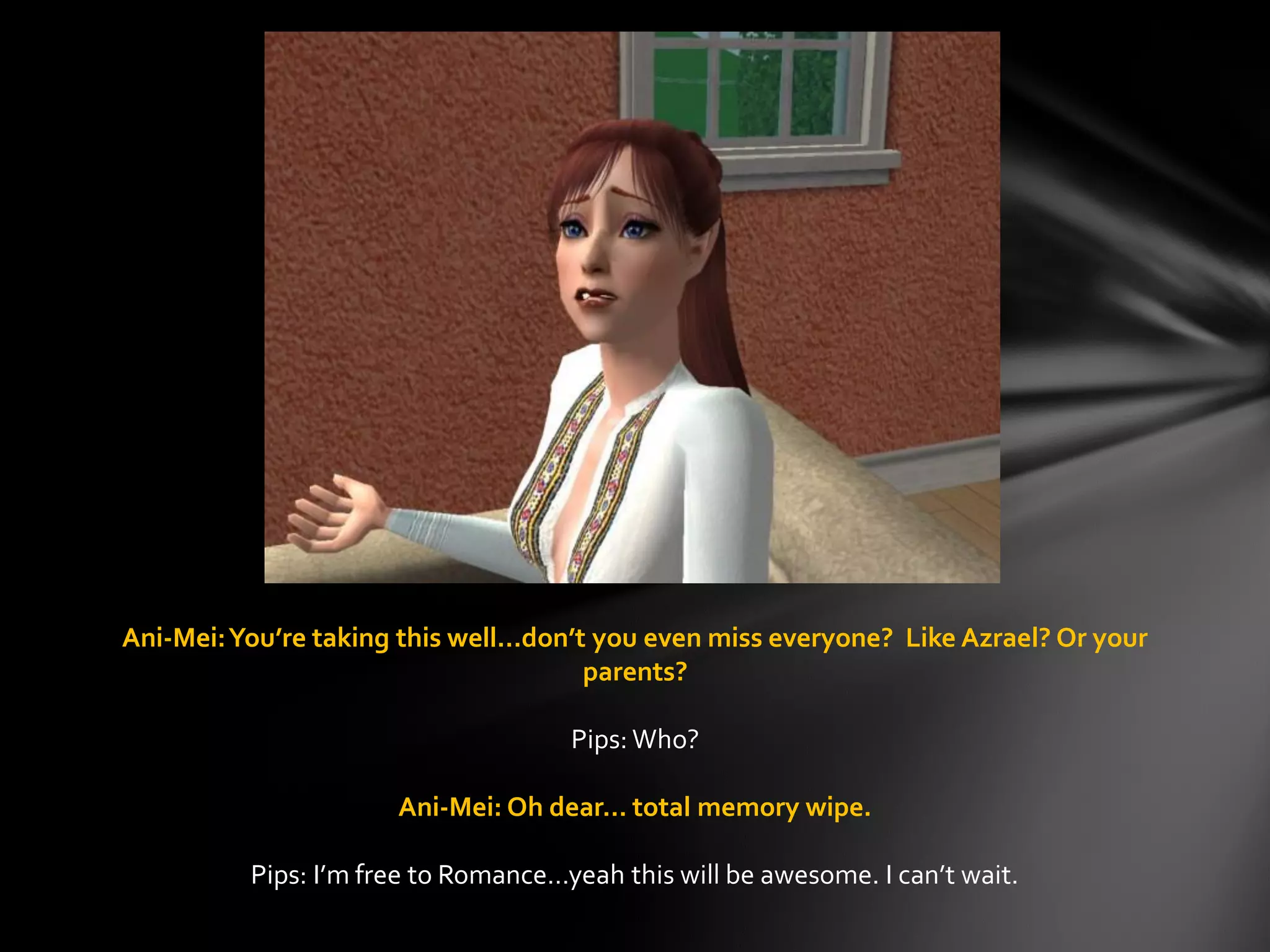 Ani-Mei:You’re taking this well…don’t you even miss everyone? Like Azrael? Or your
parents?
Pips: Who?
Ani-Mei: Oh dear… total memory wipe.
Pips: I’m free to Romance…yeah this will be awesome. I can’t wait.
 