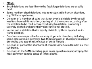 • Effects
• Small deletions are less likely to be fatal; large deletions are usually
fatal.
• Some medium-sized deletions lead to recognizable human disorders,
e.g. Williams syndrome.
• Deletion of a number of pairs that is not evenly divisible by three will
lead to a frameshift mutation, causing all of the codons occurring after
the deletion to be read incorrectly during translation, producing a
severely altered and potentially non-functional protein.
• In contrast, a deletion that is evenly divisible by three is called an in-
frame deletion.
• Deletions are responsible for an array of genetic disorders, including
some cases of male infertility, two thirds of cases of Duchenne muscular
dystrophy, and two thirds of cases of cystic fibrosis .
• Deletion of part of the short arm of chromosome 5 results in Cri du chat
syndrome.
• Deletions in the SMN-encoding gene cause spinal muscular atrophy, the
most common genetic cause of infant death.
 