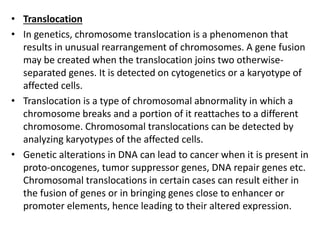• Translocation
• In genetics, chromosome translocation is a phenomenon that
results in unusual rearrangement of chromosomes. A gene fusion
may be created when the translocation joins two otherwise-
separated genes. It is detected on cytogenetics or a karyotype of
affected cells.
• Translocation is a type of chromosomal abnormality in which a
chromosome breaks and a portion of it reattaches to a different
chromosome. Chromosomal translocations can be detected by
analyzing karyotypes of the affected cells.
• Genetic alterations in DNA can lead to cancer when it is present in
proto-oncogenes, tumor suppressor genes, DNA repair genes etc.
Chromosomal translocations in certain cases can result either in
the fusion of genes or in bringing genes close to enhancer or
promoter elements, hence leading to their altered expression.
 