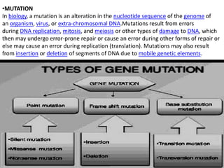 •MUTATION
In biology, a mutation is an alteration in the nucleotide sequence of the genome of
an organism, virus, or extra-chromosomal DNA.Mutations result from errors
during DNA replication, mitosis, and meiosis or other types of damage to DNA, which
then may undergo error-prone repair or cause an error during other forms of repair or
else may cause an error during replication (translation). Mutations may also result
from insertion or deletion of segments of DNA due to mobile genetic elements.
 