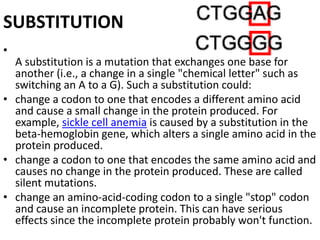 SUBSTITUTION
•
A substitution is a mutation that exchanges one base for
another (i.e., a change in a single "chemical letter" such as
switching an A to a G). Such a substitution could:
• change a codon to one that encodes a different amino acid
and cause a small change in the protein produced. For
example, sickle cell anemia is caused by a substitution in the
beta-hemoglobin gene, which alters a single amino acid in the
protein produced.
• change a codon to one that encodes the same amino acid and
causes no change in the protein produced. These are called
silent mutations.
• change an amino-acid-coding codon to a single "stop" codon
and cause an incomplete protein. This can have serious
effects since the incomplete protein probably won't function.
 
