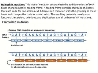 Frameshift mutation: This type of mutation occurs when the addition or loss of DNA
bases changes a gene’s reading frame. A reading frame consists of groups of 3 bases
that each code for one amino acid. A frame shift mutation shifts the grouping of these
bases and changes the code for amino acids. The resulting protein is usually non-
functional. Insertions, deletions, and duplications can all be frame shift mutations.
 