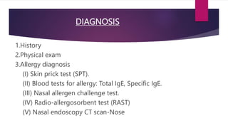 DIAGNOSIS
1.History
2.Physical exam
3.Allergy diagnosis
(I) Skin prick test (SPT).
(II) Blood tests for allergy: Total IgE, Specific IgE.
(III) Nasal allergen challenge test.
(IV) Radio-allergosorbent test (RAST)
(V) Nasal endoscopy CT scan-Nose
 