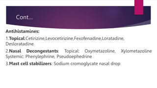 Cont…
Antihistamines:
1.Topical:Cetirizine,Levocetirizine,Fexofenadine,Loratadine,
Desloratadine
2.Nasal Decongestants: Topical: Oxymetazoline, Xylometazoline
Systemic: Phenylephrine, Pseudoephedrine
3.Mast cell stabilizers: Sodium cromoglycate nasal drop
 