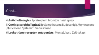 Cont…
4.Anticholinergics: Ipratropium bromide nasal spray
5.Corticosteroids:Topical:Beclomethasone,Budesonide,Mometasone
,Fluticasone Systemic: Prednisolone
6.Leukotriene receptor antagonists: Montelukast, Zafirlukast
 