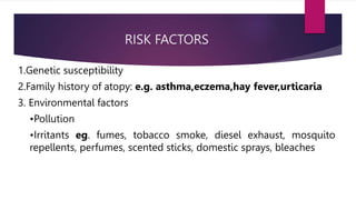 RISK FACTORS
1.Genetic susceptibility
2.Family history of atopy: e.g. asthma,eczema,hay fever,urticaria
3. Environmental factors
•Pollution
•Irritants eg. fumes, tobacco smoke, diesel exhaust, mosquito
repellents, perfumes, scented sticks, domestic sprays, bleaches
 