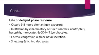 Cont…
Late or delayed phase response
• Occurs 2-8 hours after antigen exposure.
• Infiltration by inflammatory cells (eosinophils, neutrophils,
basophils, monocytes & CD4+ T lymphocytes.
• Edema, congestion & thick nasal secretion.
• Sneezing & itching decreases.
 