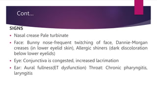 Cont…
SIGNS
 Nasal crease Pale turbinate
 Face: Bunny nose-frequent twitching of face, Dannie-Morgan
creases (in lower eyelid skin), Allergic shiners (dark discoloration
below lower eyelids)
 Eye: Conjunctiva is congested, increased lacrimation
 Ear: Aural fullness(ET dysfunction) Throat: Chronic pharyngitis,
laryngitis
 