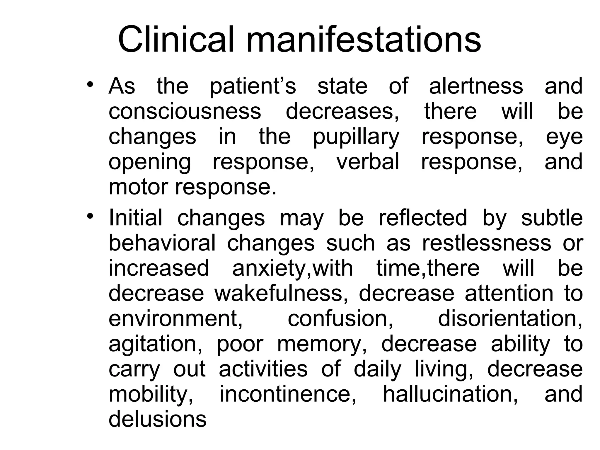 Clinical manifestations
• As the patient’s state of alertness and
  consciousness decreases, there will be
  changes in the pupillary response, eye
  opening response, verbal response, and
  motor response.
• Initial changes may be reflected by subtle
  behavioral changes such as restlessness or
  increased anxiety,with time,there will be
  decrease wakefulness, decrease attention to
  environment,      confusion,     disorientation,
  agitation, poor memory, decrease ability to
  carry out activities of daily living, decrease
  mobility, incontinence, hallucination, and
  delusions
 