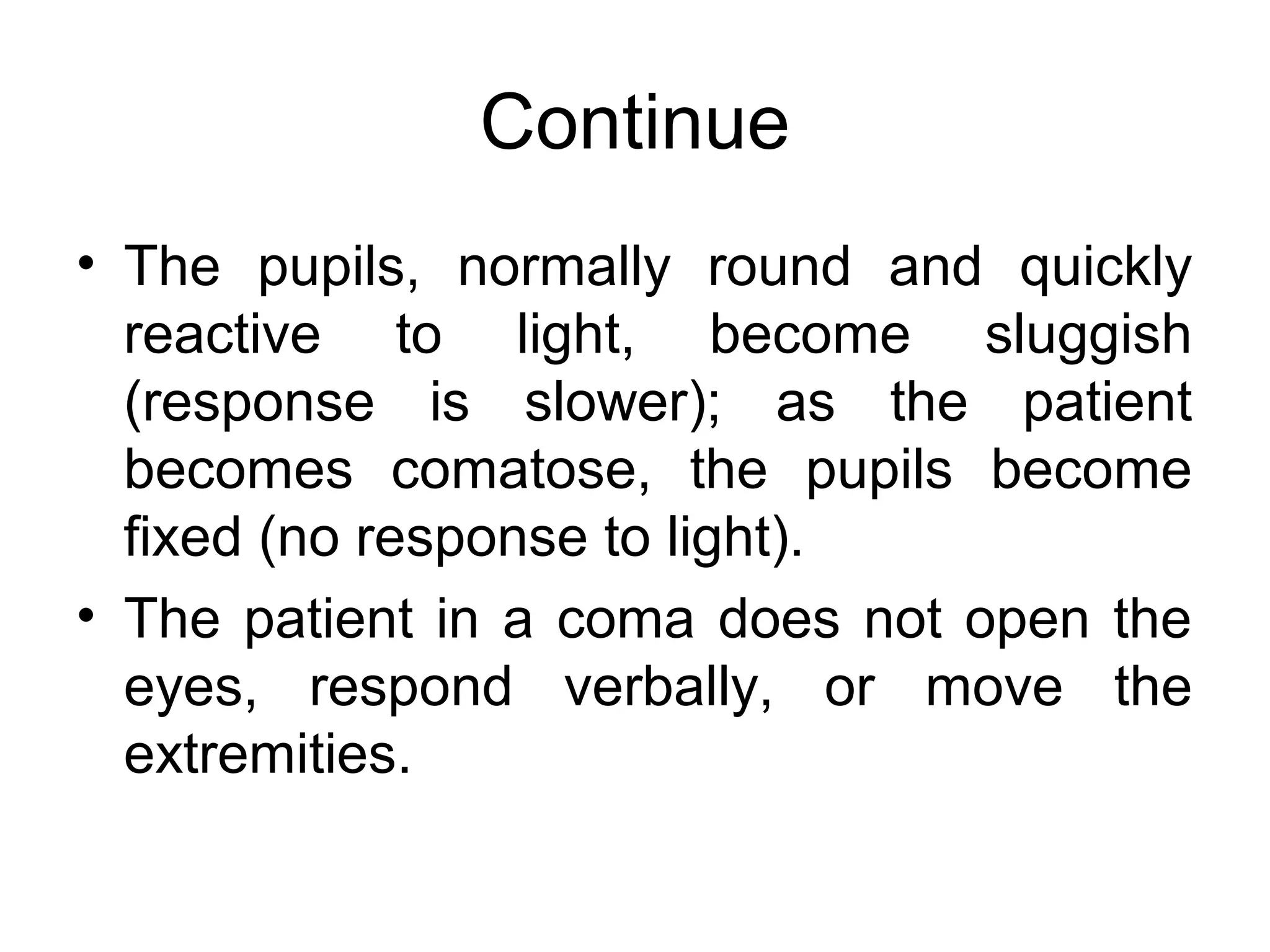 Continue
• The pupils, normally round and quickly
  reactive to light, become sluggish
  (response is slower); as the patient
  becomes comatose, the pupils become
  fixed (no response to light).
• The patient in a coma does not open the
  eyes, respond verbally, or move the
  extremities.
 