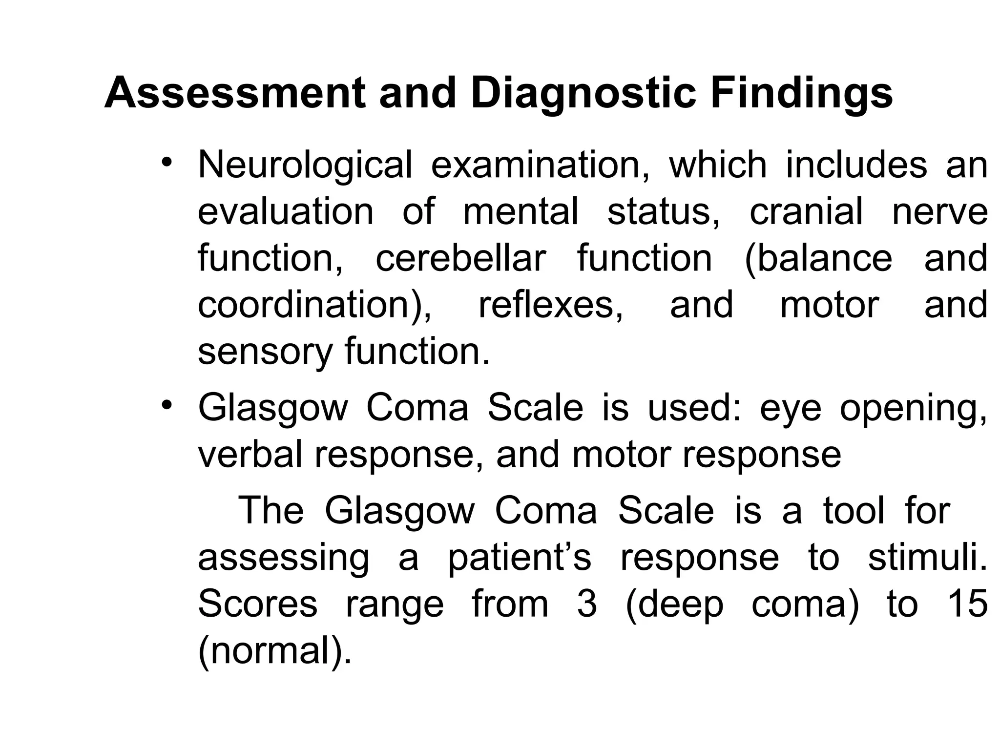 Assessment and Diagnostic Findings
  • Neurological examination, which includes an
    evaluation of mental status, cranial nerve
    function, cerebellar function (balance and
    coordination), reflexes, and motor and
    sensory function.
  • Glasgow Coma Scale is used: eye opening,
    verbal response, and motor response
      The Glasgow Coma Scale is a tool for
    assessing a patient’s response to stimuli.
    Scores range from 3 (deep coma) to 15
    (normal).
 
