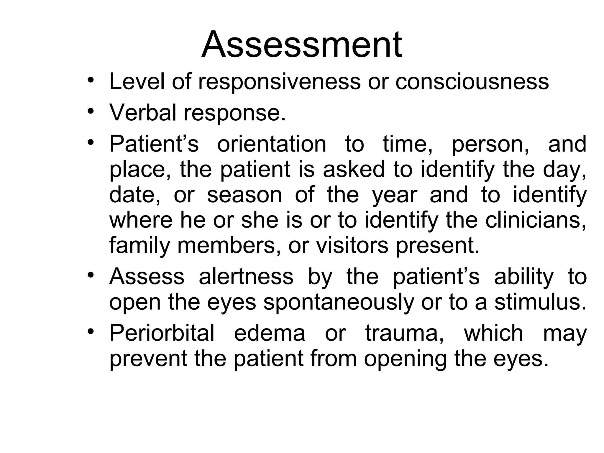 Assessment
• Level of responsiveness or consciousness
• Verbal response.
• Patient’s orientation to time, person, and
  place, the patient is asked to identify the day,
  date, or season of the year and to identify
  where he or she is or to identify the clinicians,
  family members, or visitors present.
• Assess alertness by the patient’s ability to
  open the eyes spontaneously or to a stimulus.
• Periorbital edema or trauma, which may
  prevent the patient from opening the eyes.
 