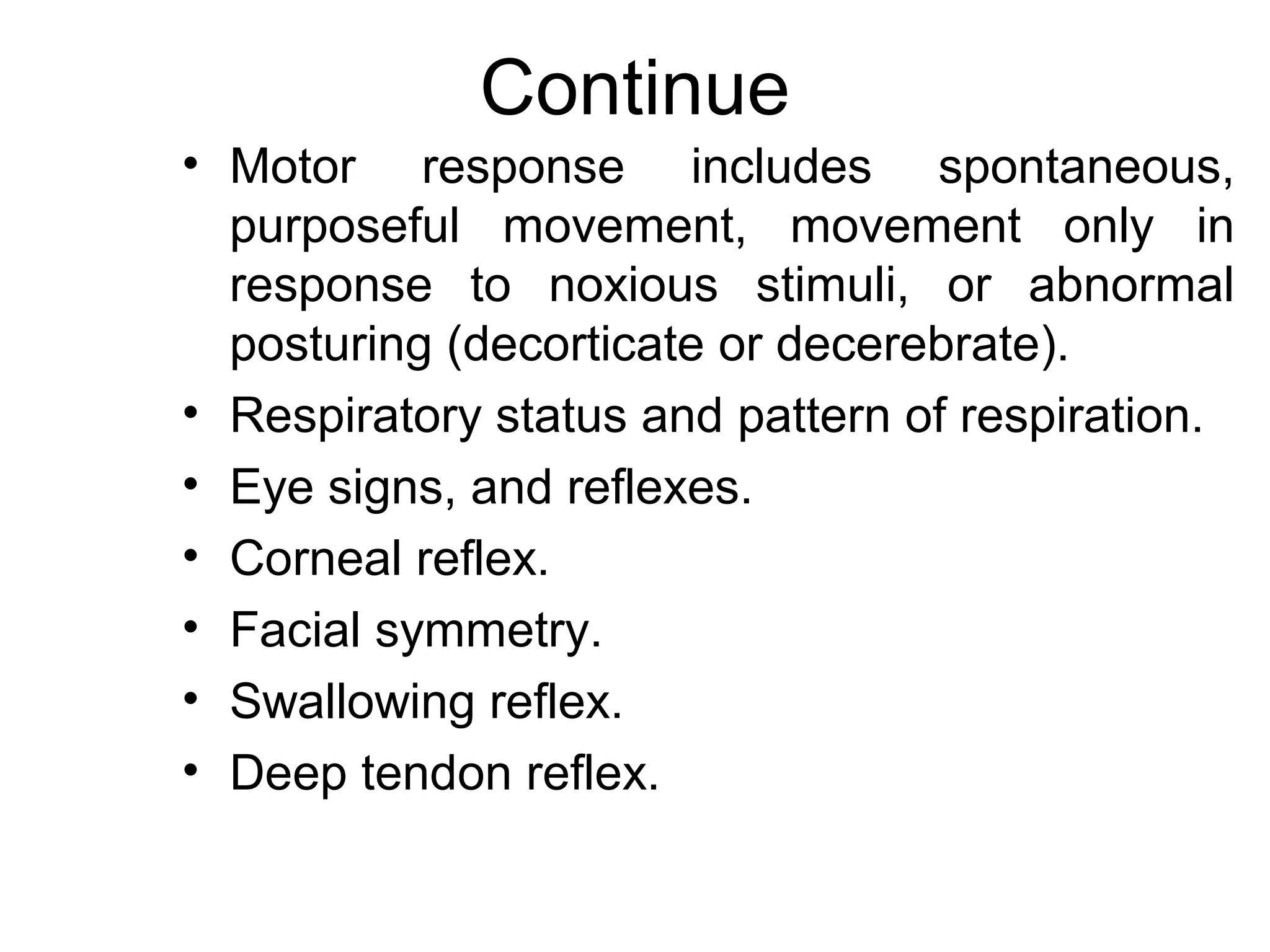 Continue
• Motor response includes spontaneous,
  purposeful movement, movement only in
  response to noxious stimuli, or abnormal
  posturing (decorticate or decerebrate).
• Respiratory status and pattern of respiration.
• Eye signs, and reflexes.
• Corneal reflex.
• Facial symmetry.
• Swallowing reflex.
• Deep tendon reflex.
 