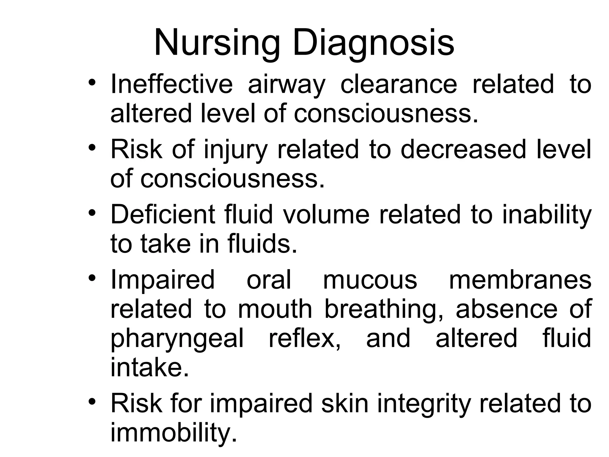 Nursing Diagnosis
• Ineffective airway clearance related to
  altered level of consciousness.
• Risk of injury related to decreased level
  of consciousness.
• Deficient fluid volume related to inability
  to take in fluids.
• Impaired oral mucous membranes
  related to mouth breathing, absence of
  pharyngeal reflex, and altered fluid
  intake.
• Risk for impaired skin integrity related to
  immobility.
 