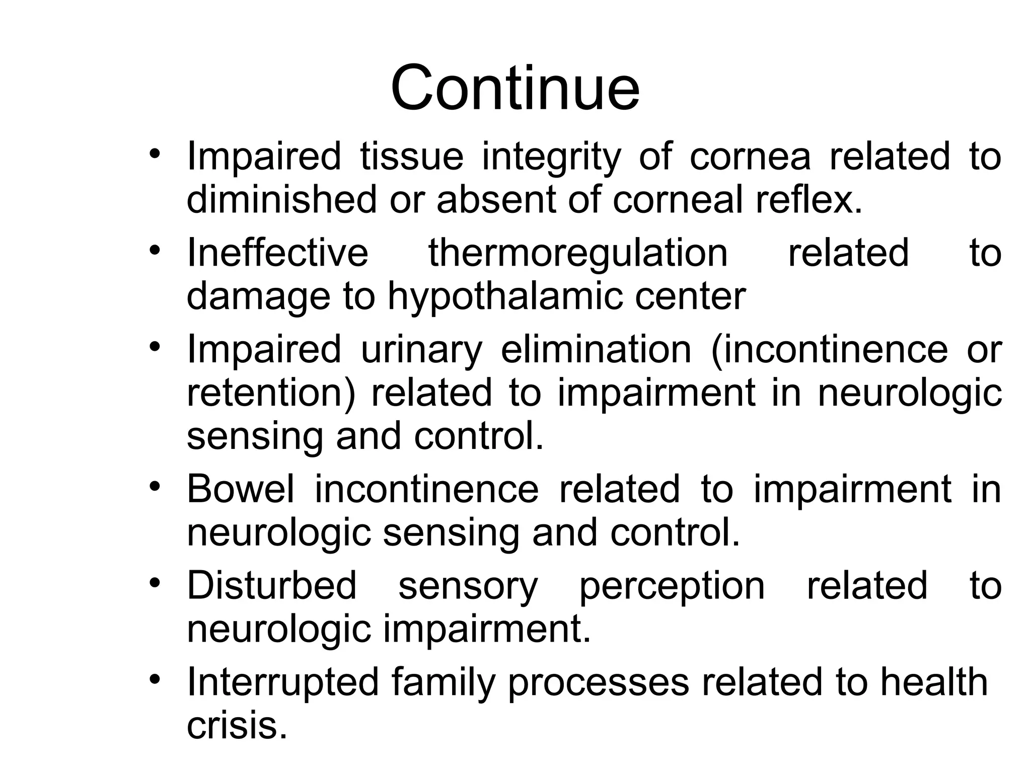 Continue
• Impaired tissue integrity of cornea related to
  diminished or absent of corneal reflex.
• Ineffective thermoregulation related to
  damage to hypothalamic center
• Impaired urinary elimination (incontinence or
  retention) related to impairment in neurologic
  sensing and control.
• Bowel incontinence related to impairment in
  neurologic sensing and control.
• Disturbed sensory perception related to
  neurologic impairment.
• Interrupted family processes related to health
  crisis.
 