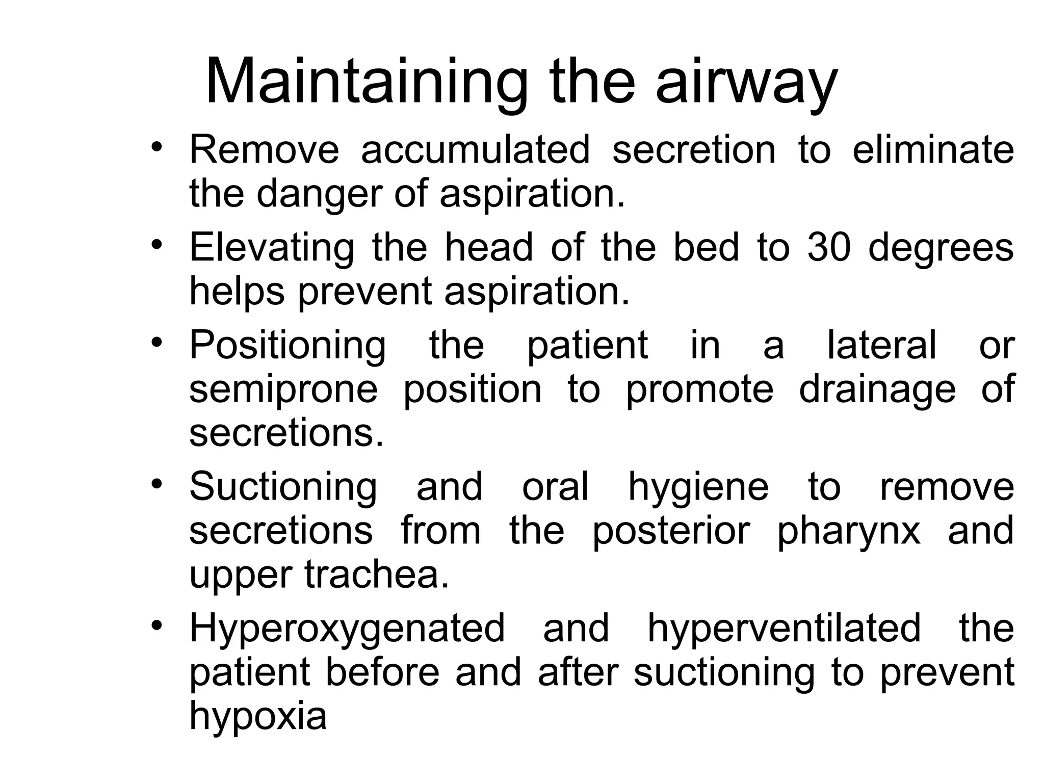 Maintaining the airway
• Remove accumulated secretion to eliminate
  the danger of aspiration.
• Elevating the head of the bed to 30 degrees
  helps prevent aspiration.
• Positioning the patient in a lateral or
  semiprone position to promote drainage of
  secretions.
• Suctioning and oral hygiene to remove
  secretions from the posterior pharynx and
  upper trachea.
• Hyperoxygenated and hyperventilated the
  patient before and after suctioning to prevent
  hypoxia
 