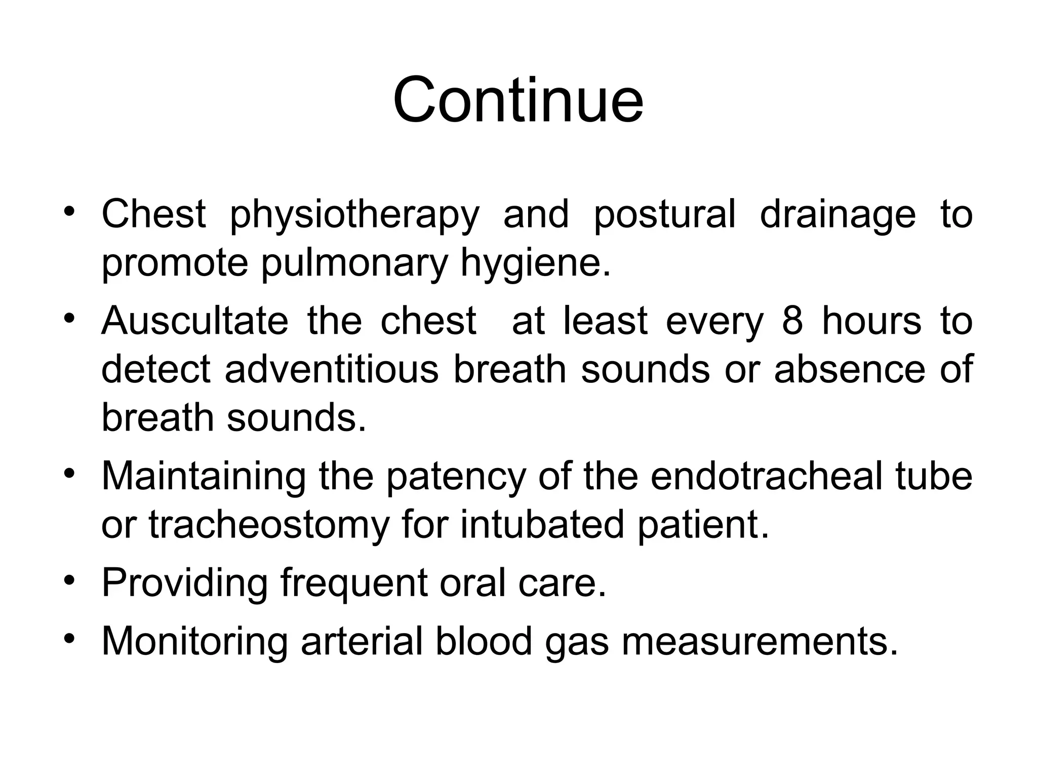Continue
• Chest physiotherapy and postural drainage to
  promote pulmonary hygiene.
• Auscultate the chest at least every 8 hours to
  detect adventitious breath sounds or absence of
  breath sounds.
• Maintaining the patency of the endotracheal tube
  or tracheostomy for intubated patient.
• Providing frequent oral care.
• Monitoring arterial blood gas measurements.
 