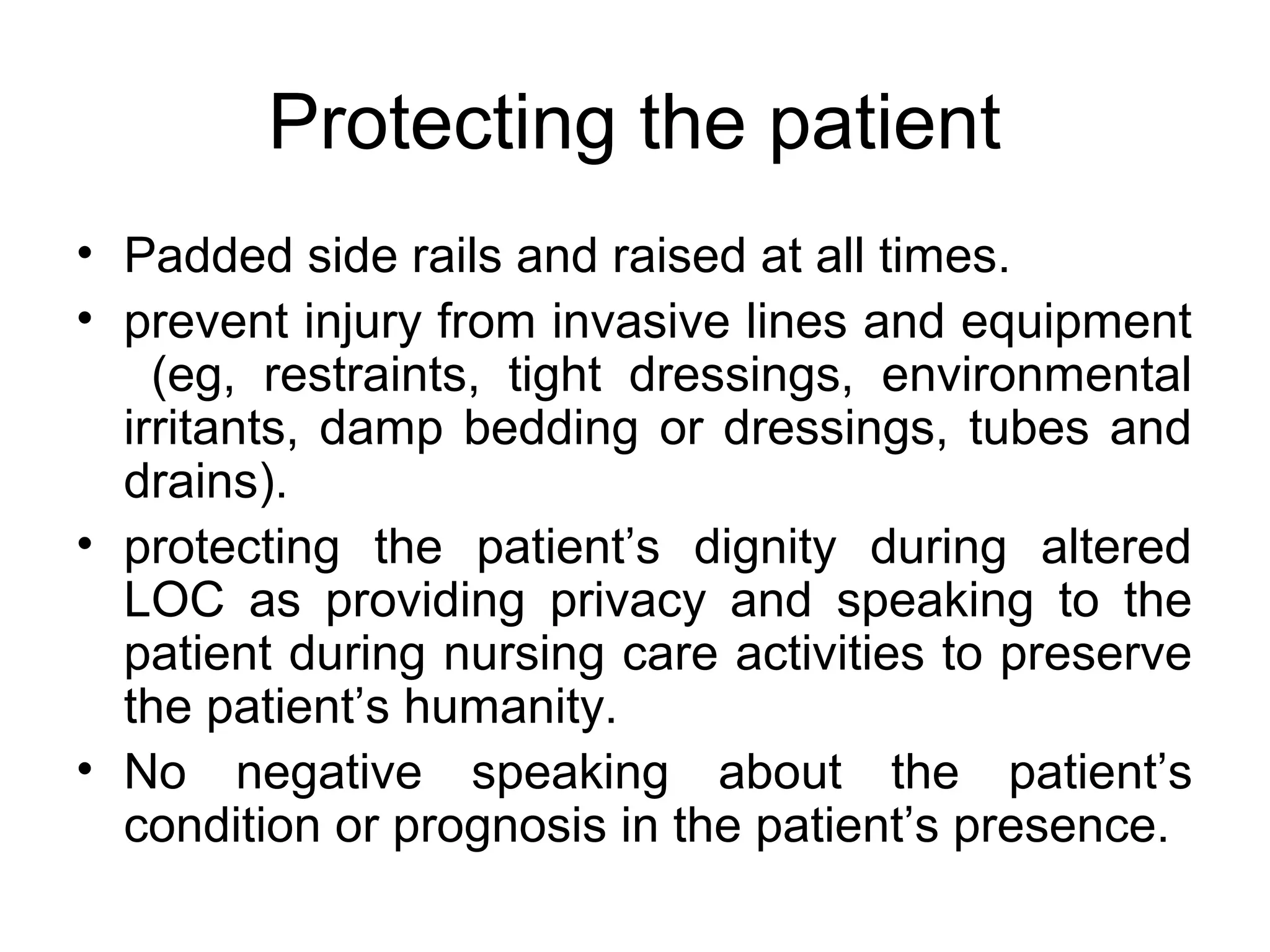 Protecting the patient
• Padded side rails and raised at all times.
• prevent injury from invasive lines and equipment
    (eg, restraints, tight dressings, environmental
  irritants, damp bedding or dressings, tubes and
  drains).
• protecting the patient’s dignity during altered
  LOC as providing privacy and speaking to the
  patient during nursing care activities to preserve
  the patient’s humanity.
• No negative speaking about the patient’s
  condition or prognosis in the patient’s presence.
 