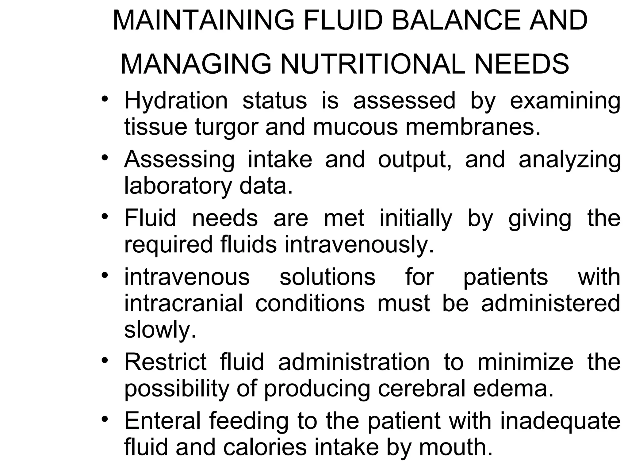 MAINTAINING FLUID BALANCE AND
 MANAGING NUTRITIONAL NEEDS
• Hydration status is assessed by examining
  tissue turgor and mucous membranes.
• Assessing intake and output, and analyzing
  laboratory data.
• Fluid needs are met initially by giving the
  required fluids intravenously.
• intravenous solutions for patients with
  intracranial conditions must be administered
  slowly.
• Restrict fluid administration to minimize the
  possibility of producing cerebral edema.
• Enteral feeding to the patient with inadequate
  fluid and calories intake by mouth.
 