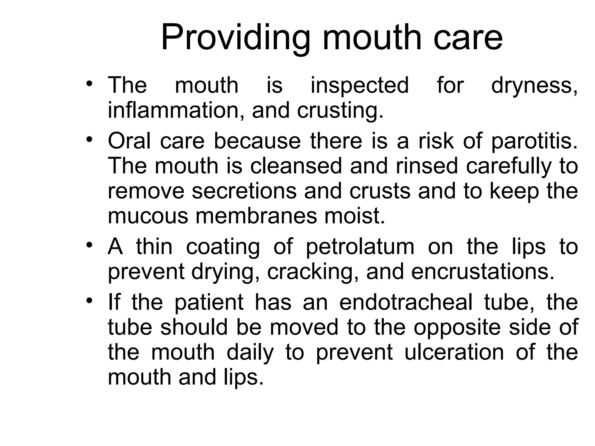 Providing mouth care
• The mouth is inspected for dryness,
  inflammation, and crusting.
• Oral care because there is a risk of parotitis.
  The mouth is cleansed and rinsed carefully to
  remove secretions and crusts and to keep the
  mucous membranes moist.
• A thin coating of petrolatum on the lips to
  prevent drying, cracking, and encrustations.
• If the patient has an endotracheal tube, the
  tube should be moved to the opposite side of
  the mouth daily to prevent ulceration of the
  mouth and lips.
 