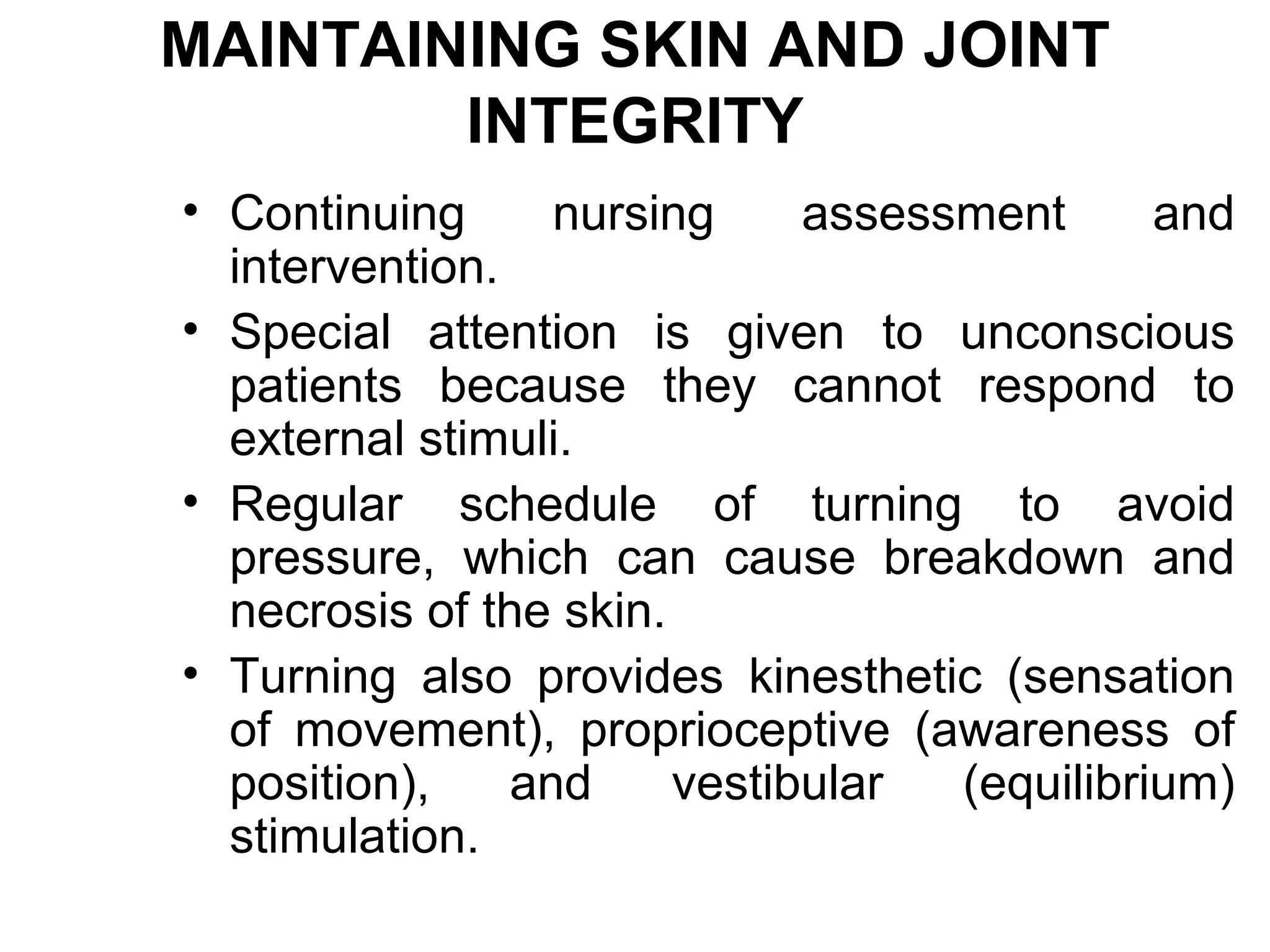 MAINTAINING SKIN AND JOINT
        INTEGRITY
• Continuing      nursing     assessment      and
  intervention.
• Special attention is given to unconscious
  patients because they cannot respond to
  external stimuli.
• Regular schedule of turning to avoid
  pressure, which can cause breakdown and
  necrosis of the skin.
• Turning also provides kinesthetic (sensation
  of movement), proprioceptive (awareness of
  position),    and     vestibular  (equilibrium)
  stimulation.
 