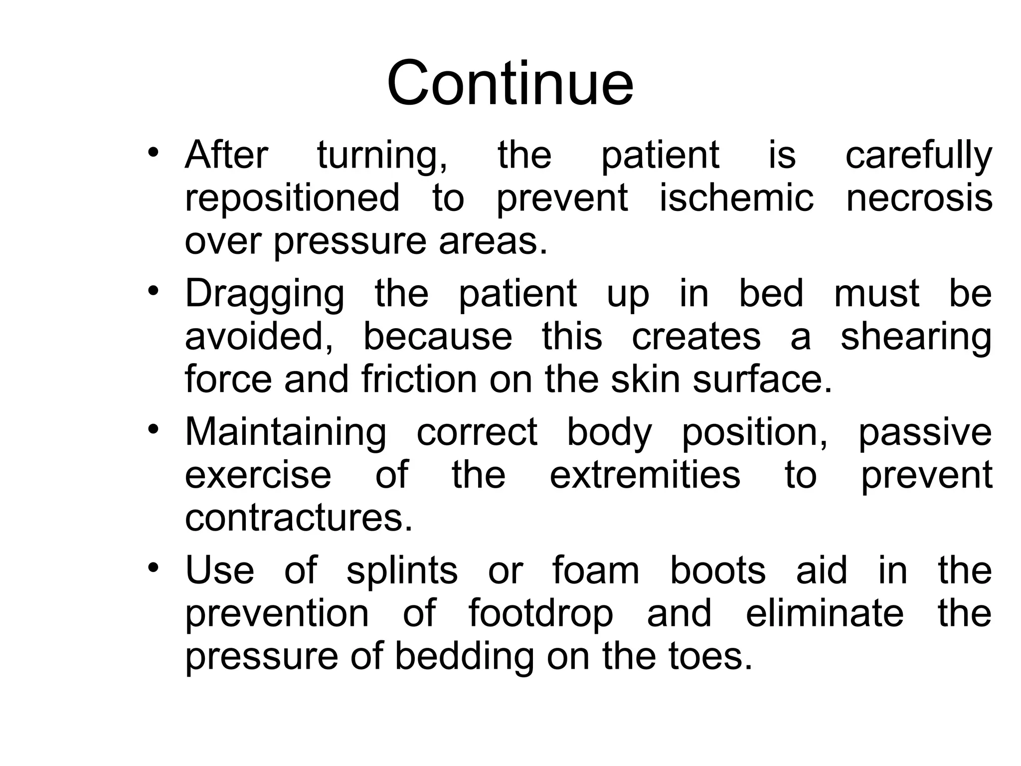 Continue
• After turning, the patient is carefully
  repositioned to prevent ischemic necrosis
  over pressure areas.
• Dragging the patient up in bed must be
  avoided, because this creates a shearing
  force and friction on the skin surface.
• Maintaining correct body position, passive
  exercise of the extremities to prevent
  contractures.
• Use of splints or foam boots aid in the
  prevention of footdrop and eliminate the
  pressure of bedding on the toes.
 