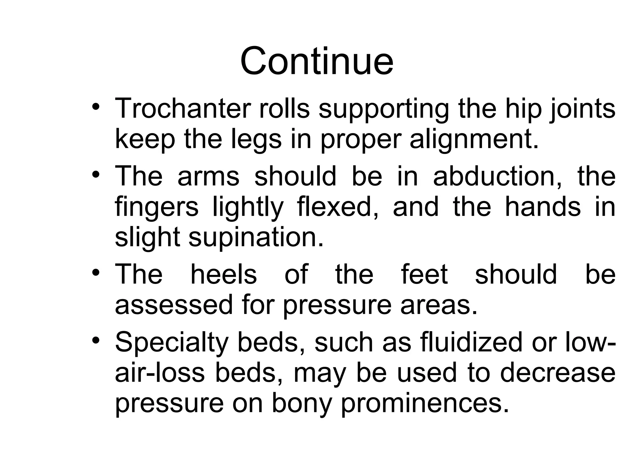 Continue
• Trochanter rolls supporting the hip joints
  keep the legs in proper alignment.
• The arms should be in abduction, the
  fingers lightly flexed, and the hands in
  slight supination.
• The heels of the feet should be
  assessed for pressure areas.
• Specialty beds, such as fluidized or low-
  air-loss beds, may be used to decrease
  pressure on bony prominences.
 