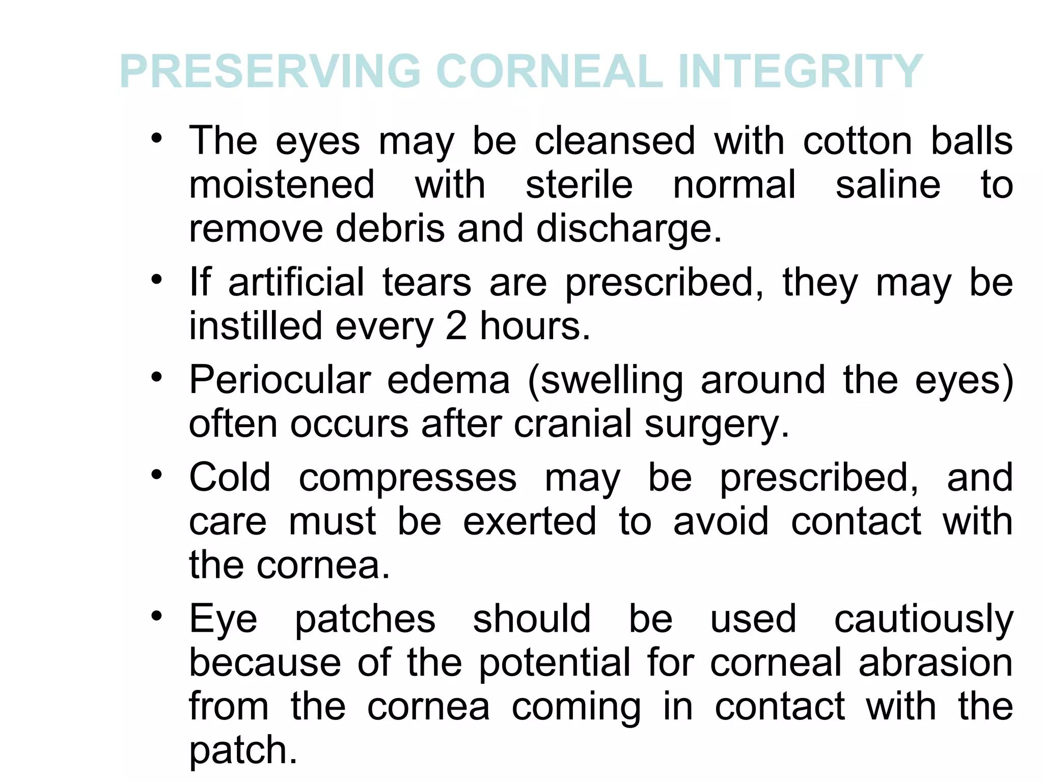 PRESERVING CORNEAL INTEGRITY
 • The eyes may be cleansed with cotton balls
   moistened with sterile normal saline to
   remove debris and discharge.
 • If artificial tears are prescribed, they may be
   instilled every 2 hours.
 • Periocular edema (swelling around the eyes)
   often occurs after cranial surgery.
 • Cold compresses may be prescribed, and
   care must be exerted to avoid contact with
   the cornea.
 • Eye patches should be used cautiously
   because of the potential for corneal abrasion
   from the cornea coming in contact with the
   patch.
 