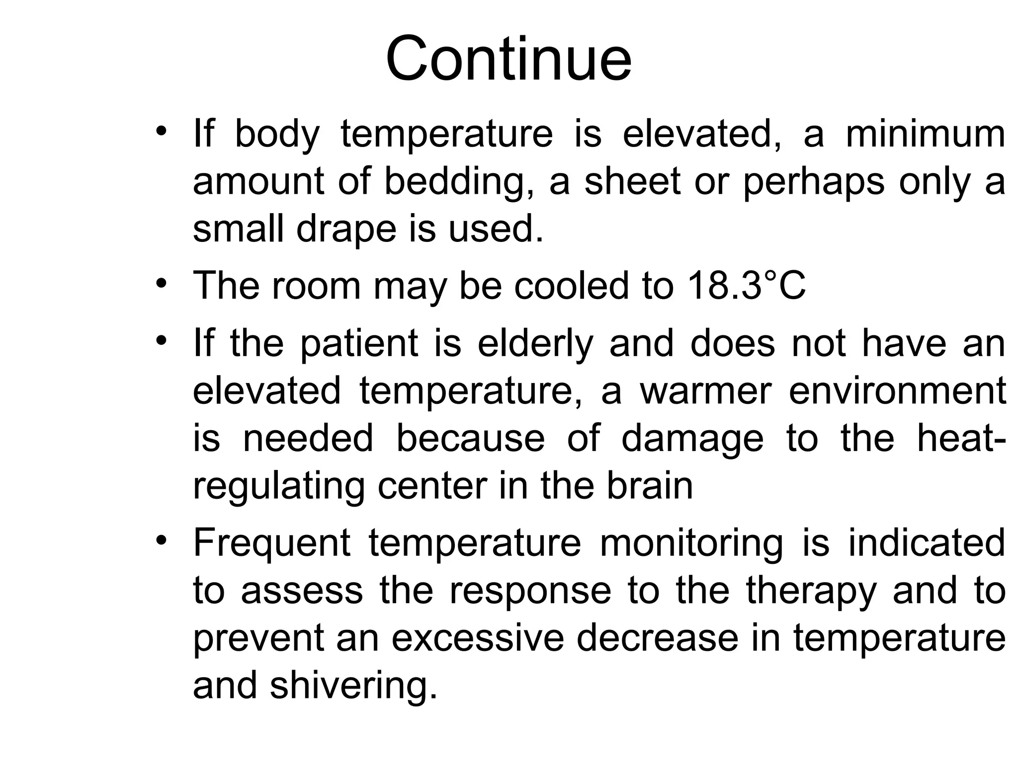 Continue
• If body temperature is elevated, a minimum
  amount of bedding, a sheet or perhaps only a
  small drape is used.
• The room may be cooled to 18.3°C
• If the patient is elderly and does not have an
  elevated temperature, a warmer environment
  is needed because of damage to the heat-
  regulating center in the brain
• Frequent temperature monitoring is indicated
  to assess the response to the therapy and to
  prevent an excessive decrease in temperature
  and shivering.
 