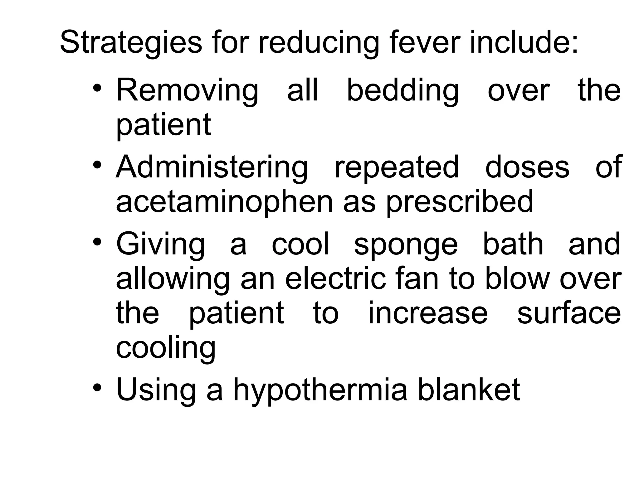 Strategies for reducing fever include:
  • Removing all bedding over the
    patient
  • Administering repeated doses of
    acetaminophen as prescribed
  • Giving a cool sponge bath and
    allowing an electric fan to blow over
    the patient to increase surface
    cooling
  • Using a hypothermia blanket
 
