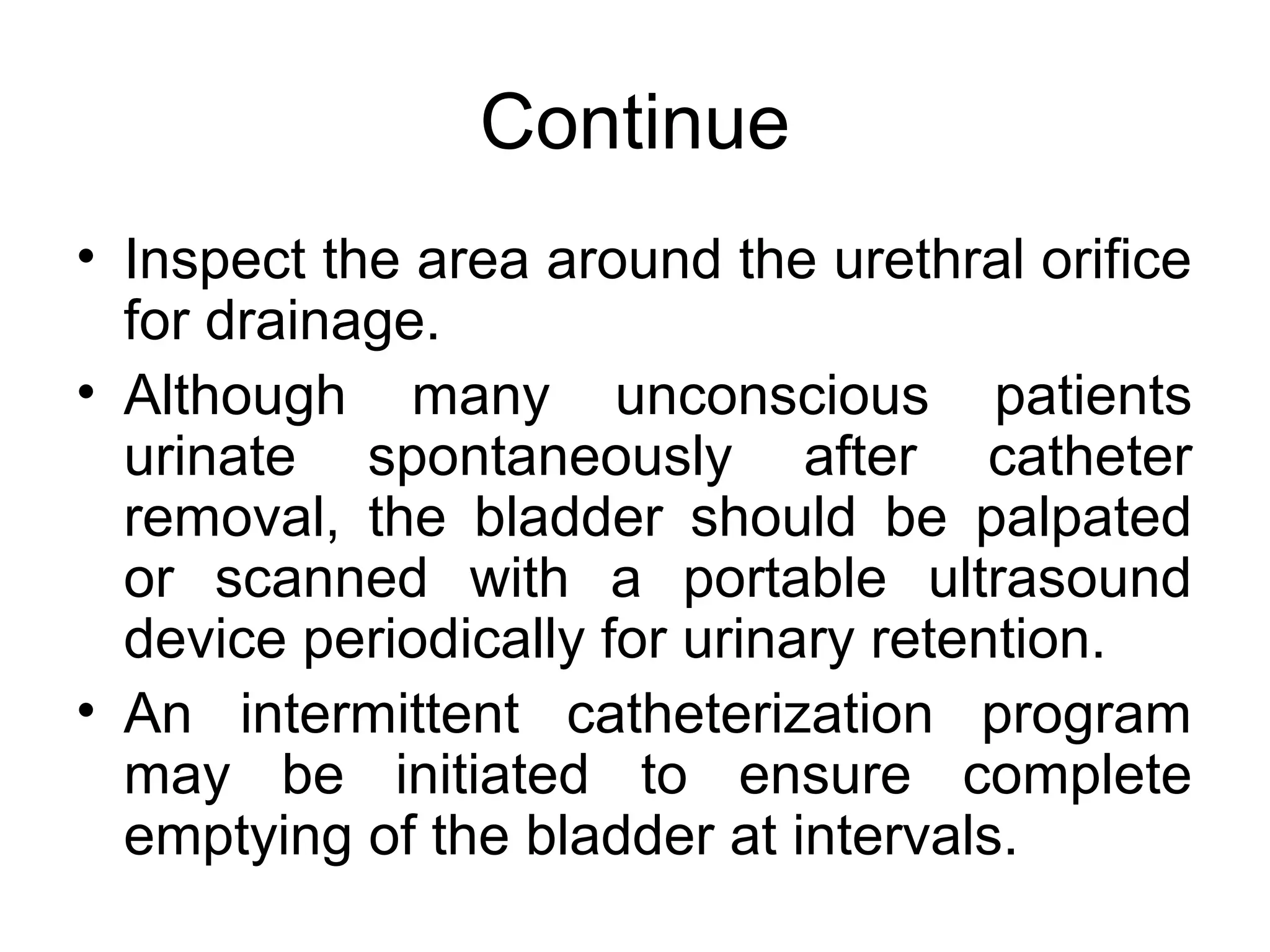 Continue
• Inspect the area around the urethral orifice
  for drainage.
• Although many unconscious patients
  urinate spontaneously after catheter
  removal, the bladder should be palpated
  or scanned with a portable ultrasound
  device periodically for urinary retention.
• An intermittent catheterization program
  may be initiated to ensure complete
  emptying of the bladder at intervals.
 