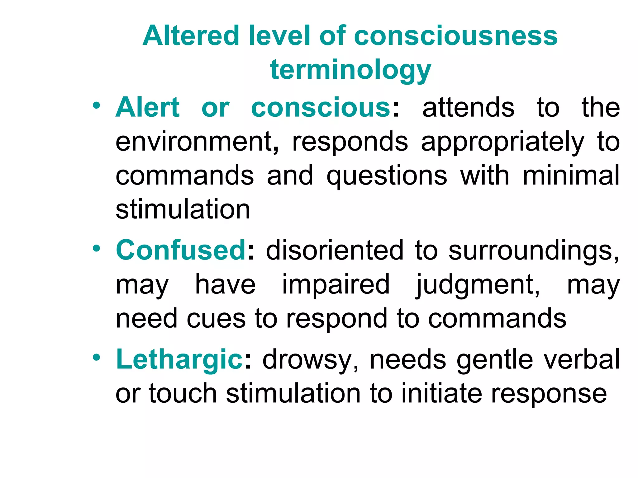 Altered level of consciousness
               terminology
• Alert or conscious: attends to the
  environment, responds appropriately to
  commands and questions with minimal
  stimulation
• Confused: disoriented to surroundings,
  may have impaired judgment, may
  need cues to respond to commands
• Lethargic: drowsy, needs gentle verbal
  or touch stimulation to initiate response
 