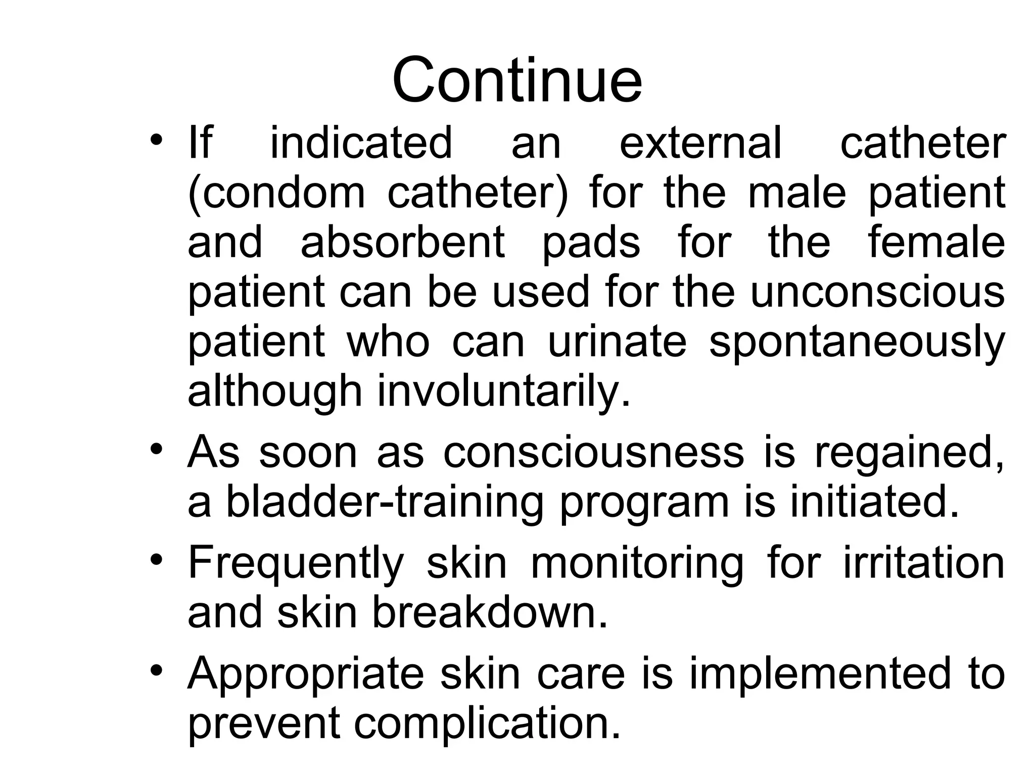 Continue
• If indicated an external catheter
  (condom catheter) for the male patient
  and absorbent pads for the female
  patient can be used for the unconscious
  patient who can urinate spontaneously
  although involuntarily.
• As soon as consciousness is regained,
  a bladder-training program is initiated.
• Frequently skin monitoring for irritation
  and skin breakdown.
• Appropriate skin care is implemented to
  prevent complication.
 