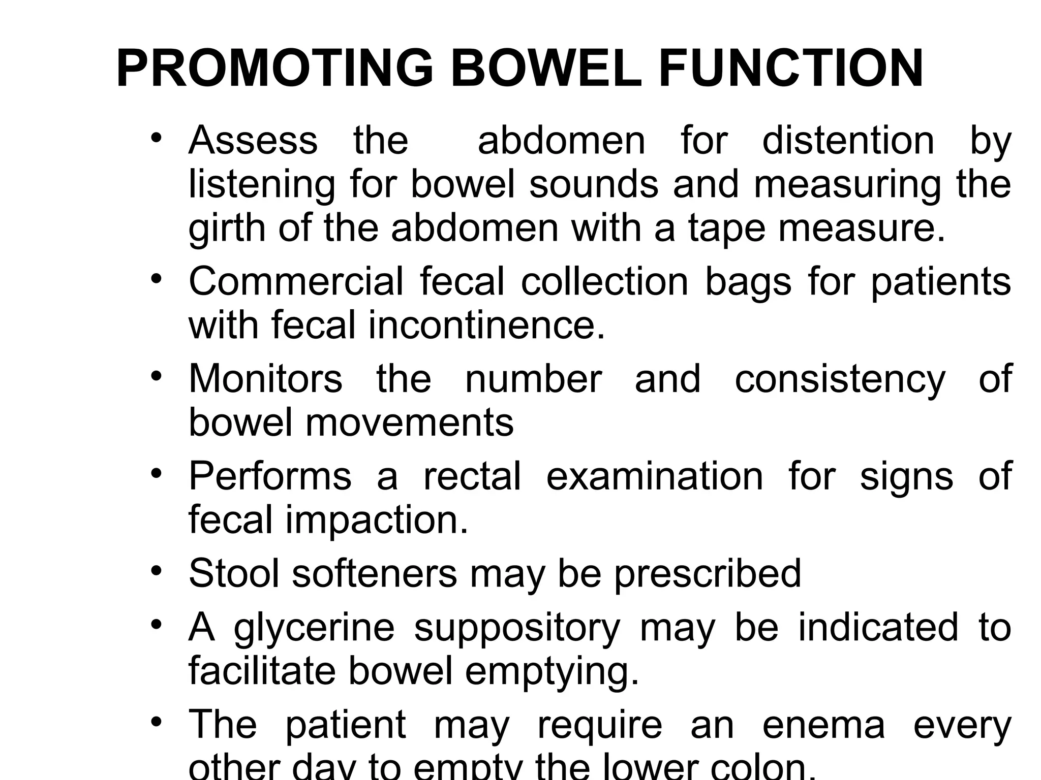 PROMOTING BOWEL FUNCTION
 • Assess the        abdomen for distention by
   listening for bowel sounds and measuring the
   girth of the abdomen with a tape measure.
 • Commercial fecal collection bags for patients
   with fecal incontinence.
 • Monitors the number and consistency of
   bowel movements
 • Performs a rectal examination for signs of
   fecal impaction.
 • Stool softeners may be prescribed
 • A glycerine suppository may be indicated to
   facilitate bowel emptying.
 • The patient may require an enema every
 