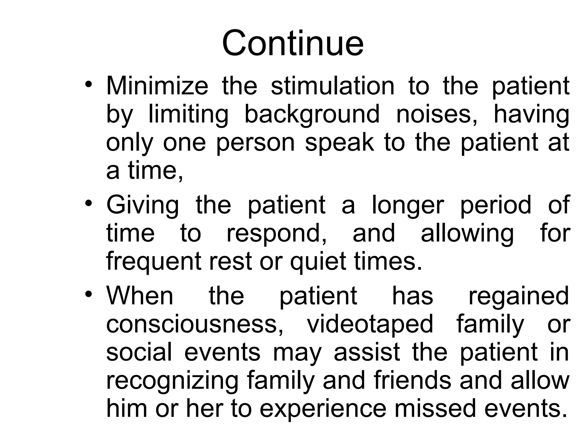Continue
• Minimize the stimulation to the patient
  by limiting background noises, having
  only one person speak to the patient at
  a time,
• Giving the patient a longer period of
  time to respond, and allowing for
  frequent rest or quiet times.
• When the patient has regained
  consciousness, videotaped family or
  social events may assist the patient in
  recognizing family and friends and allow
  him or her to experience missed events.
 
