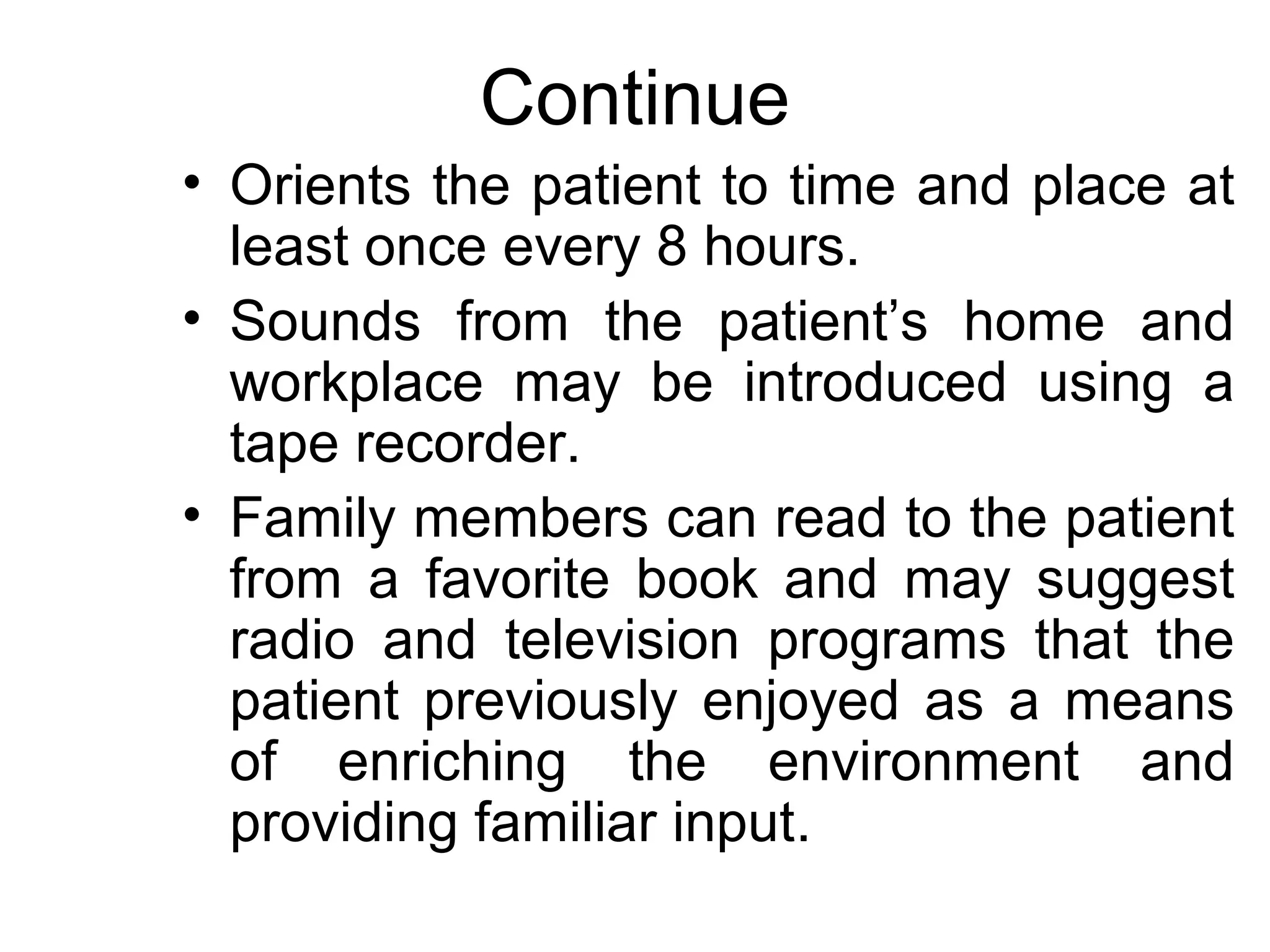 Continue
• Orients the patient to time and place at
  least once every 8 hours.
• Sounds from the patient’s home and
  workplace may be introduced using a
  tape recorder.
• Family members can read to the patient
  from a favorite book and may suggest
  radio and television programs that the
  patient previously enjoyed as a means
  of enriching the environment and
  providing familiar input.
 