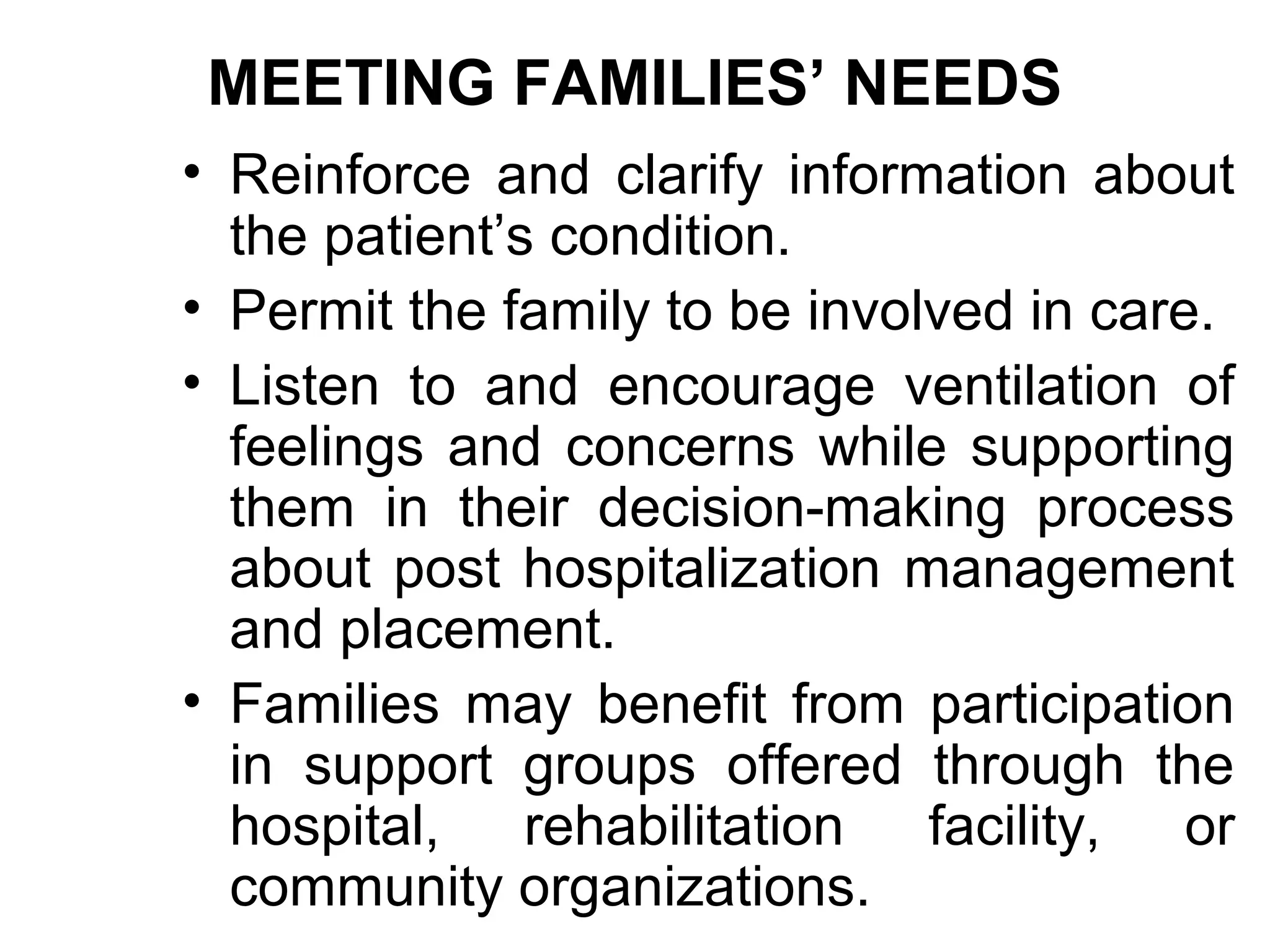 MEETING FAMILIES’ NEEDS
• Reinforce and clarify information about
  the patient’s condition.
• Permit the family to be involved in care.
• Listen to and encourage ventilation of
  feelings and concerns while supporting
  them in their decision-making process
  about post hospitalization management
  and placement.
• Families may benefit from participation
  in support groups offered through the
  hospital, rehabilitation facility, or
  community organizations.
 