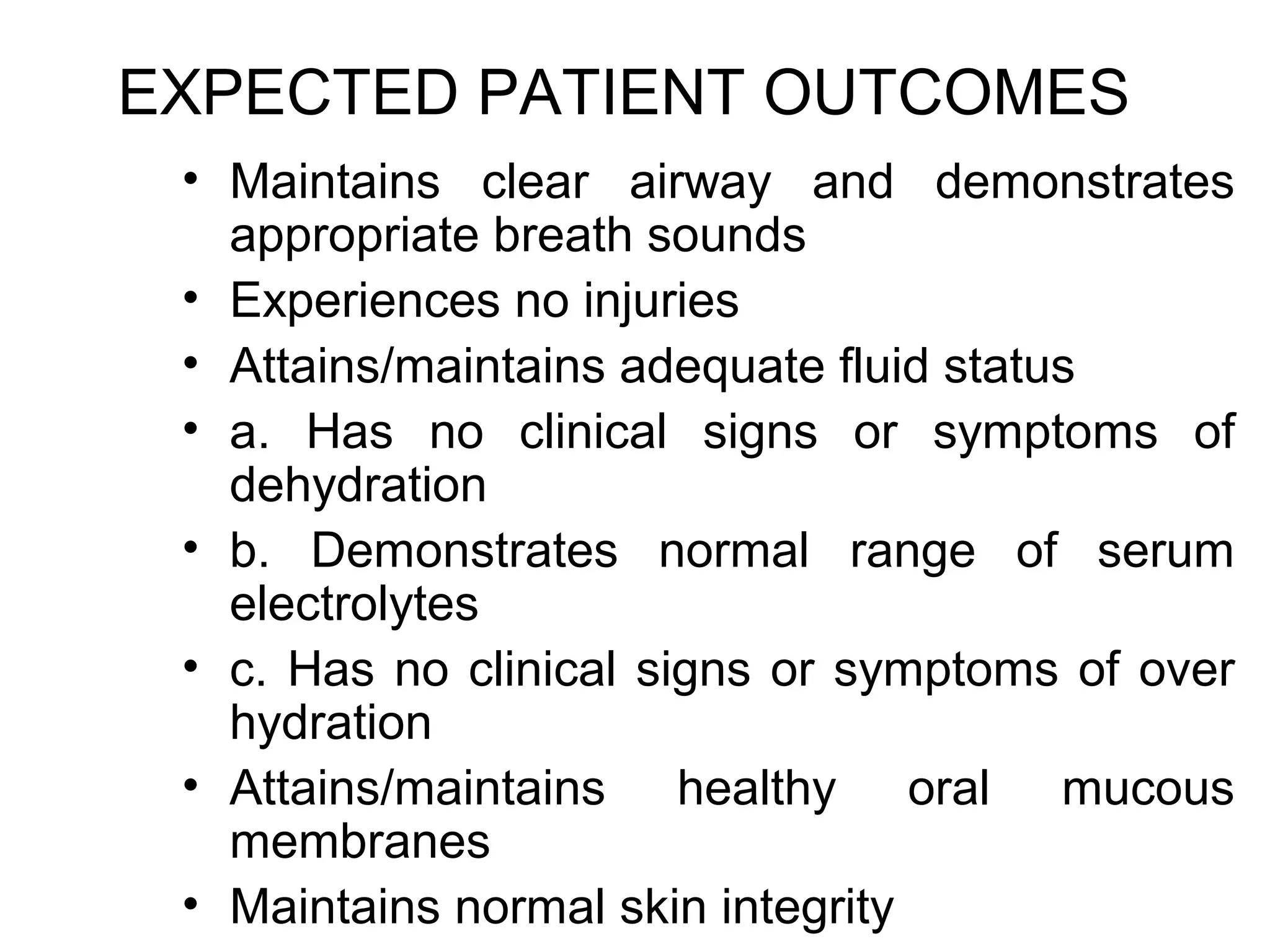 EXPECTED PATIENT OUTCOMES
 • Maintains clear airway and demonstrates
   appropriate breath sounds
 • Experiences no injuries
 • Attains/maintains adequate fluid status
 • a. Has no clinical signs or symptoms of
   dehydration
 • b. Demonstrates normal range of serum
   electrolytes
 • c. Has no clinical signs or symptoms of over
   hydration
 • Attains/maintains healthy oral mucous
   membranes
 • Maintains normal skin integrity
 