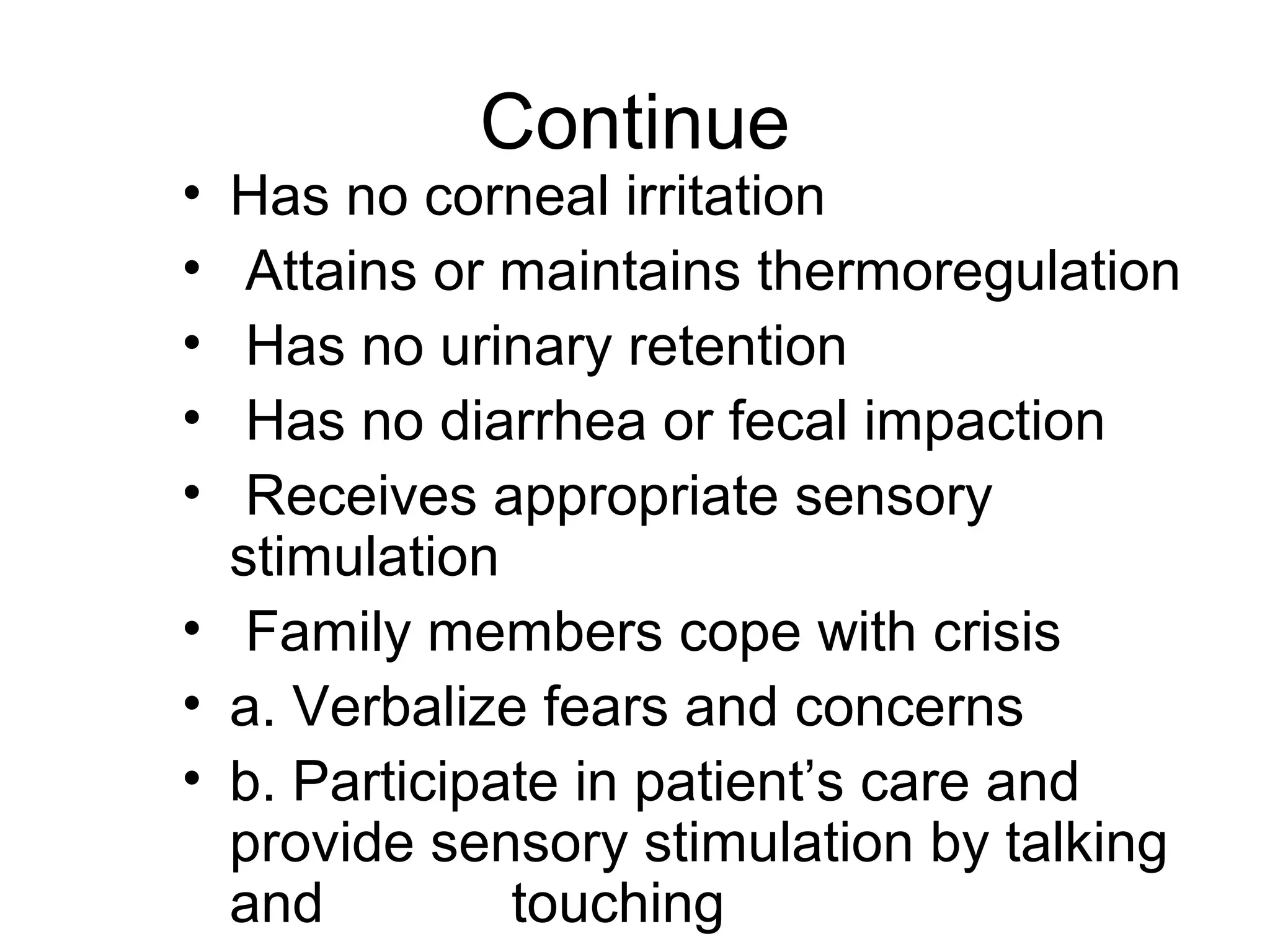 Continue
• Has no corneal irritation
•  Attains or maintains thermoregulation
•  Has no urinary retention
•  Has no diarrhea or fecal impaction
•  Receives appropriate sensory
  stimulation
• Family members cope with crisis
• a. Verbalize fears and concerns
• b. Participate in patient’s care and
  provide sensory stimulation by talking
  and         touching
 