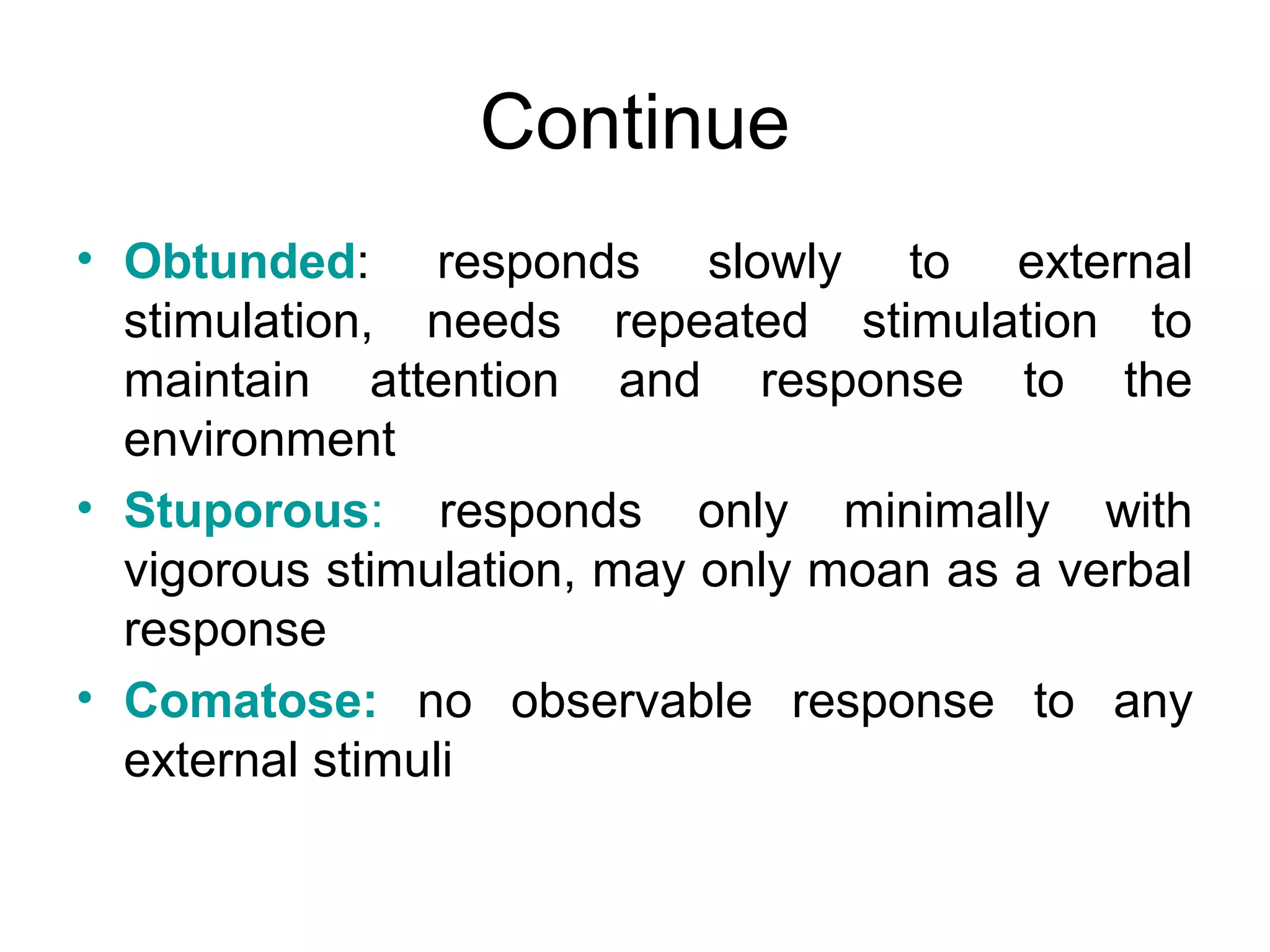 Continue
• Obtunded: responds slowly to external
  stimulation, needs repeated stimulation to
  maintain attention and response to the
  environment
• Stuporous: responds only minimally with
  vigorous stimulation, may only moan as a verbal
  response
• Comatose: no observable response to any
  external stimuli
 