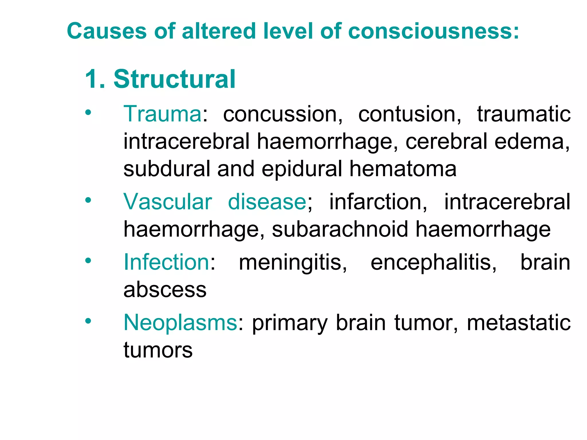 Causes of altered level of consciousness:

 1. Structural
 •   Trauma: concussion, contusion, traumatic
     intracerebral haemorrhage, cerebral edema,
     subdural and epidural hematoma
 •   Vascular disease; infarction, intracerebral
     haemorrhage, subarachnoid haemorrhage
 •   Infection: meningitis, encephalitis, brain
     abscess
 •   Neoplasms: primary brain tumor, metastatic
     tumors
 