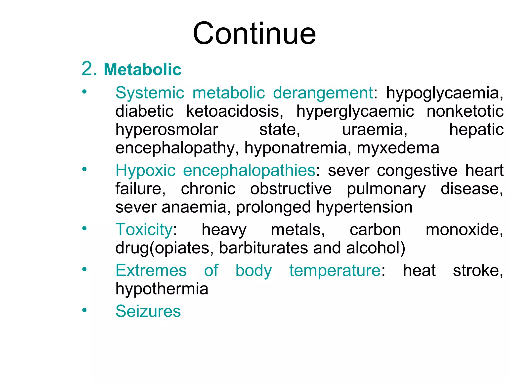 Continue
2. Metabolic
•   Systemic metabolic derangement: hypoglycaemia,
    diabetic ketoacidosis, hyperglycaemic nonketotic
    hyperosmolar        state,    uraemia,   hepatic
    encephalopathy, hyponatremia, myxedema
•   Hypoxic encephalopathies: sever congestive heart
    failure, chronic obstructive pulmonary disease,
    sever anaemia, prolonged hypertension
•   Toxicity: heavy metals, carbon monoxide,
    drug(opiates, barbiturates and alcohol)
•   Extremes of body temperature: heat stroke,
    hypothermia
•   Seizures
 