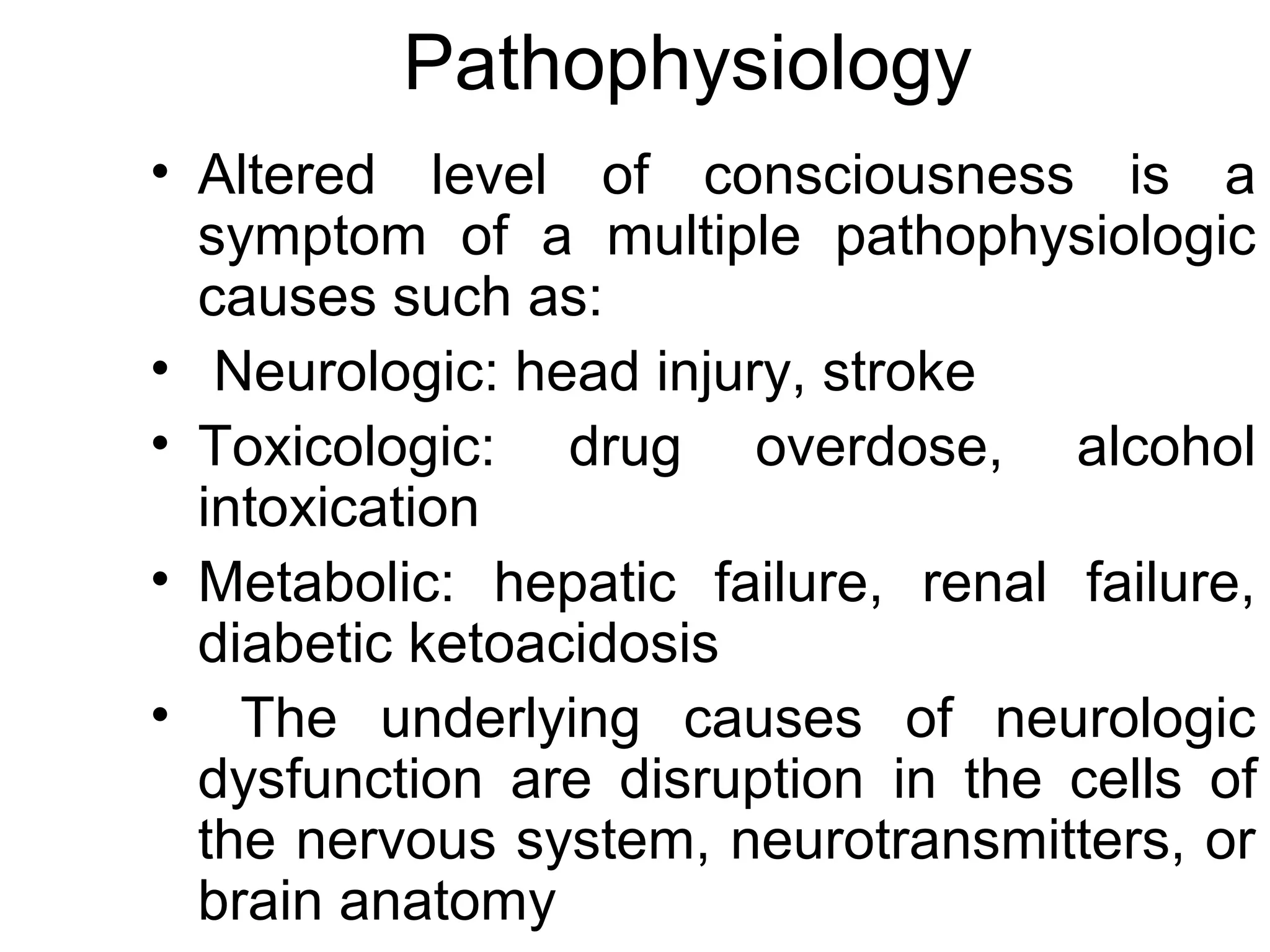 Pathophysiology
• Altered level of consciousness is a
  symptom of a multiple pathophysiologic
  causes such as:
• Neurologic: head injury, stroke
• Toxicologic: drug overdose, alcohol
  intoxication
• Metabolic: hepatic failure, renal failure,
  diabetic ketoacidosis
• The underlying causes of neurologic
  dysfunction are disruption in the cells of
  the nervous system, neurotransmitters, or
  brain anatomy
 